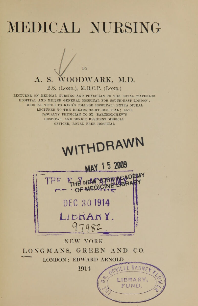 A. S. WOODWARK, M.D. B.S. (LoND.), M.R.C.P. (LoND.) LECTURER ON MEDICAL NURSING AND PHYSICIAN TO THE ROYAL WATERLOO HOSPITAL AND MILLKR GENERAL HOSPITAL FOR SOUTH-EAST LONDON ; MEDICAL TUTOR TO KING'S COLLEGE HOSPITAL ; EXTRA MURAL LECTURER TO THE DREADNOUGHT HOSPITAL ; LATE CASUALTY PHYSICIAN TO ST. BARTHOLOMEW'S HOSPITAL, AND SENIOR RESIDENT MEDICAL OFFICER, ROYAL FREE HOSPITAL Li Drt An i. j NEW YORK LONGMANS, GREEN AND CO. LONDON : EDWARD ARNOLD
