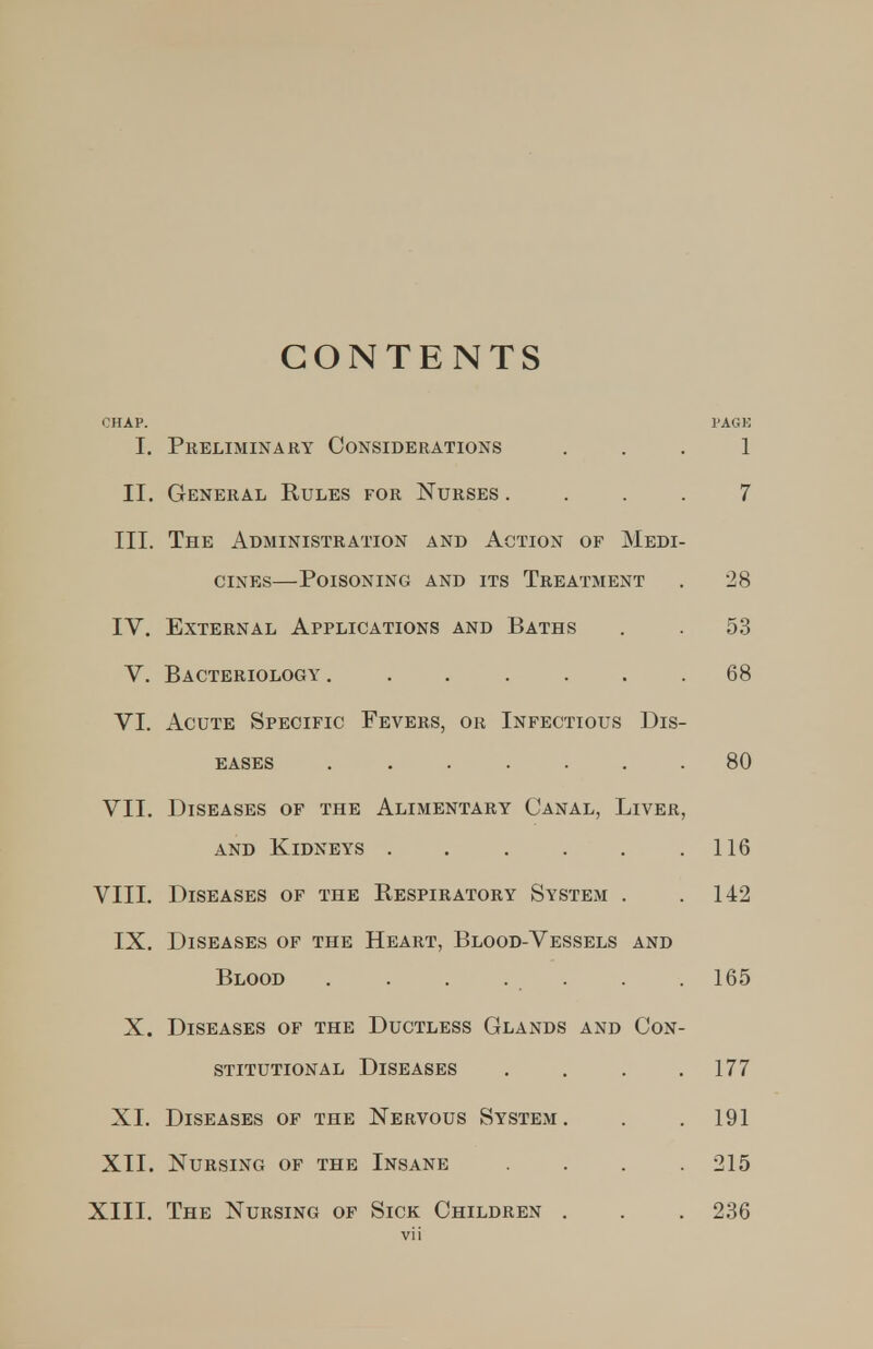 CONTENTS CHAP. PAGE I. Preliminary Considerations . . . 1 II. General Rules for Nurses .... 7 III. The Administration and Action of Medi- cines—Poisoning and its Treatment . 28 IV. External Applications and Baths . . 5.S V. Bacteriology 68 VI. Acute Specific Fevers, or Infectious Dis- eases ....... 80 VII. Diseases of the Alimentary Canal, Liver, and Kidneys . . . . . .116 VIII. Diseases of the Respiratory System . .142 IX. Diseases of the Heart, Blood-Vessels and Blood . . . . . . .165 X. Diseases of the Ductless Glands and Con- stitutional Diseases . . . .177 XI. Diseases of the Nervous System. . . 191 XII. Nursing of the Insane .... 215 XIII. The Nursing of Sick Children . . . 236