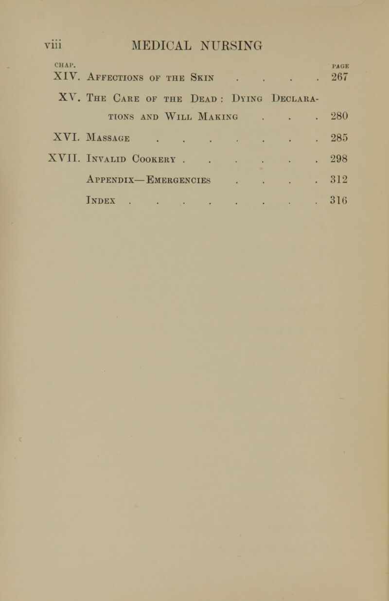 CHAI', ,-AGE XIV. Affections of the Skin .... 267 XV. The Care of the Dead : Dying Declara- tions AND Will Making . . 280 XVI. Massage 285 XVII. Invalid Cookery 298 Appendix—Emergencies . . .312 Index . . . . . .31(5
