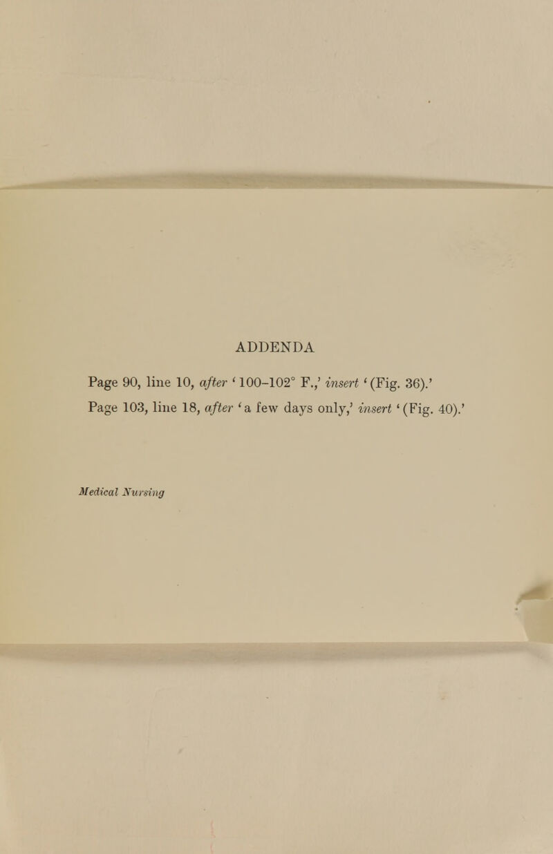 ADDENDA Page 90, line 10, after ' 100-102° F.,' insert '(Fig. 36).' Page 103, line 18, after 'a, few days only,' insert '(Fig. Medical Nursing