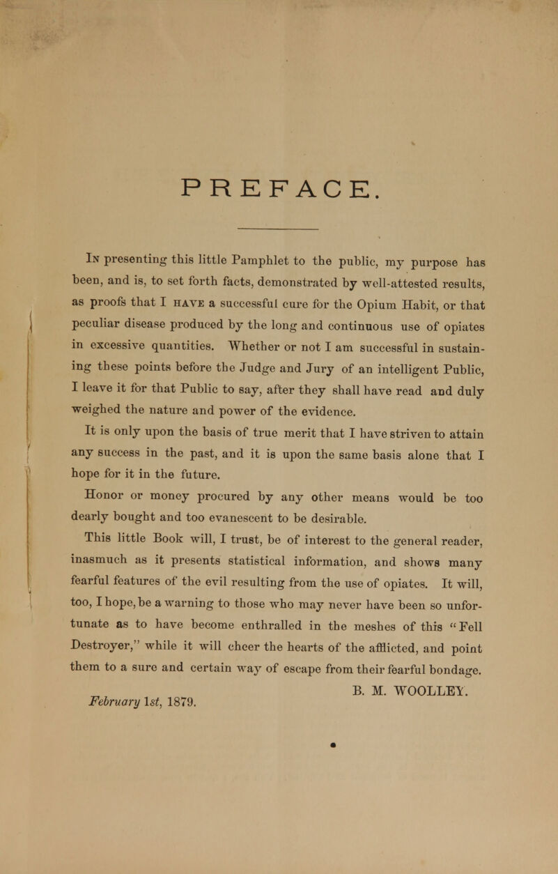 PREFACE. In presenting this little Pamphlet to the public, my purpose has been, and is, to set forth facts, demonstrated by well-attested results, as proofs that I have a successful cure for the Opium Habit, or that peculiar disease produced by the long and continuous use of opiates in excessive quantities. Whether or not I am successful in sustain- ing these points before the Judge and Jury of an intelligent Public, I leave it for that Public to say, after they shall have read and duly weighed the nature and power of the evidence. It is only upon the basis of true merit that I have striven to attain any success in the past, and it is upon the same basis alone that I hope for it in the future. Honor or money procured by any other means would be too dearly bought and too evanescent to be desirable. This little Book will, I trust, be of interest to the general reader, inasmuch as it presents statistical information, and shows many fearful features of the evil resulting from the use of opiates. It will, too, I hope, be a warning to those who may never have been so unfor- tunate as to have become enthralled in the meshes of this Fell Destroyer, while it will cheer the hearts of the afflicted, and point them to a sure and certain way of escape from their fearful bondage. B. M. WOOLLEY. February 1st, 1879.