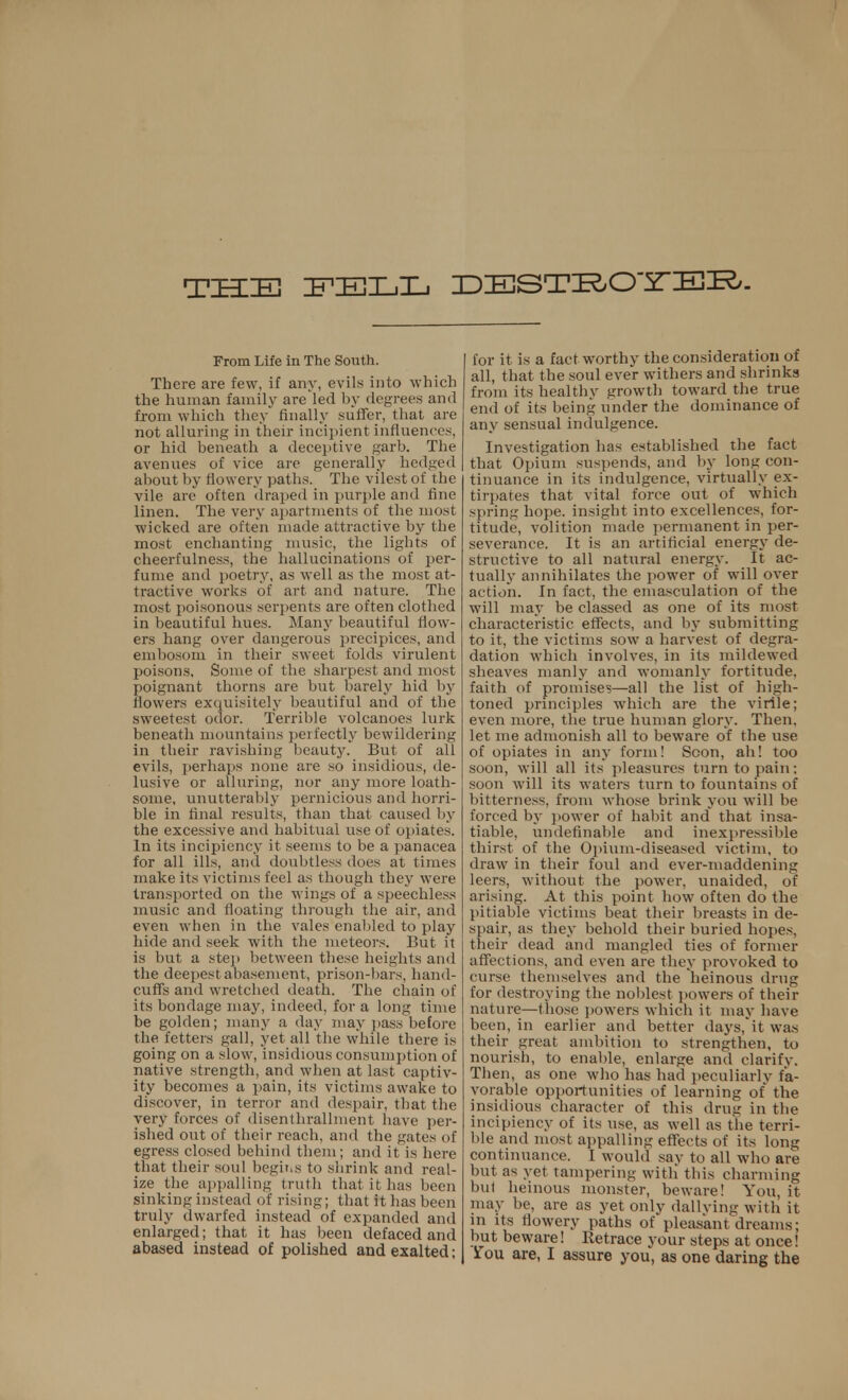 THE FELL DDESTKO'STIEK/- From Life in The South. There are few, if any, evil* into which the human family are led by degrees and from which they finally suffer, that are not alluring in their incipient influences, or hid beneath a deceptive garb. The avenues of vice are generally hedged about by flowery paths. The vilest of the vile are often draped in purple and fine linen. The very apartments of the most wicked are often made attractive by the most enchanting music, the lights of cheerfulness, the hallucinations of per- fume and poetry, as well as the most at- tractive works of art and nature. The most poisonous serpents are often clothed in beautiful hues. Many beautiful flow- ers hang over dangerous precipices, and embosom in their sweet folds virulent poisons. Some of the sharpest and most poignant thorns are but barely hid by flowers exquisitely beautiful and of the sweetest odor. Terrible volcanoes lurk beneath mountains perfectly bewildering in their ravishing beauty. But of all evils, perhaps none are so insidious, de- lusive or alluring, nor any more loath- some, unutterably pernicious and horri- ble in final results, than that caused by the excessive and habitual use of opiates. In its incipiency it seems to be a panacea for all ills, and doubtless does at times make its victims feel as though they were transported on the M ings of a speechless music and floating through the air, and even when in the vales enabled to play hide and seek with the meteors. But it is but a step between these heights and the deepest abasement, prison-bars, hand- cuffs and wretched death. The chain of its bondage may, indeed, for a long time be golden; many a day may pass before the fetters gall, yet all the while there is going on a slow, insidious consumption of native strength, and when at last captiv- ity becomes a pain, its victims awake to discover, in terror and despair, that the very forces of disenthrallment have per- ished out of their reach, and the gates of egress closed behind them; and it is here that their soul begms to shrink and real- ize the appalling truth that it has been sinking instead of rising; that it has been truly dwarfed instead of expanded and enlarged; that it has been defaced and abased instead of polished and exalted; for it is a fact worthy the consideration of all, that the soul ever withers and shrinks from its healthy growth toward the true end of its being under the dominance of any sensual indulgence. Investigation has established the fact that Opium suspends, and by long con- tinuance in its indulgence, virtually ex- tirpates that vital force out of which spring hope, insight into excellences, for- titude, volition made permanent in per- severance. It is an artificial energy de- structive to all natural energy. It ac- tually annihilates the power of will over ac tion. In fact, the emasculation of the will may be classed as one of its most characteristic effects, and by submitting to it, the victims sow a harvest of degra- dation which involves, in its mildewed sheaves manly and womanly fortitude, faith of promises—all the list of high- toned principles which are the virile; even more, the true human glory. Then, let me admonish all to beware of the use of opiates in any form! Scon, ah! too soon, will all its pleasures turn to pain; soon will its waters turn to fountains of bitterness, from whose brink you will be forced by power of habit and that insa- tiable, undefinable and inexpressible thirst of the Opium-diseased victim, to draw in their foul and ever-maddening leers, without the power, unaided, of arising. At this point how often do the pitiable victims beat their breasts in de- spair, as they behold their buried hopes, their dead and mangled ties of former affections, and even are they provoked to curse themselves and the heinous drug for destroying the noblest powers of their nature—those powers which it may have been, in earlier and better days, it was their great ambition to strengthen, to nourish, to enable, enlarge and clarify. Then, as one who has had peculiarly fa- vorable opportunities of learning of the insidious character of this drug in the incipiency of its use, as well as the terri- ble and most appalling effects of its long continuance. I would say to all who are but as yet tampering with this charming but heinous monster, beware! You, it may be, are as yet only dallying with it in its flowery paths of pleasant dreams; but beware! Retrace your steps at once! Sfou are, I assure you, as one daring the