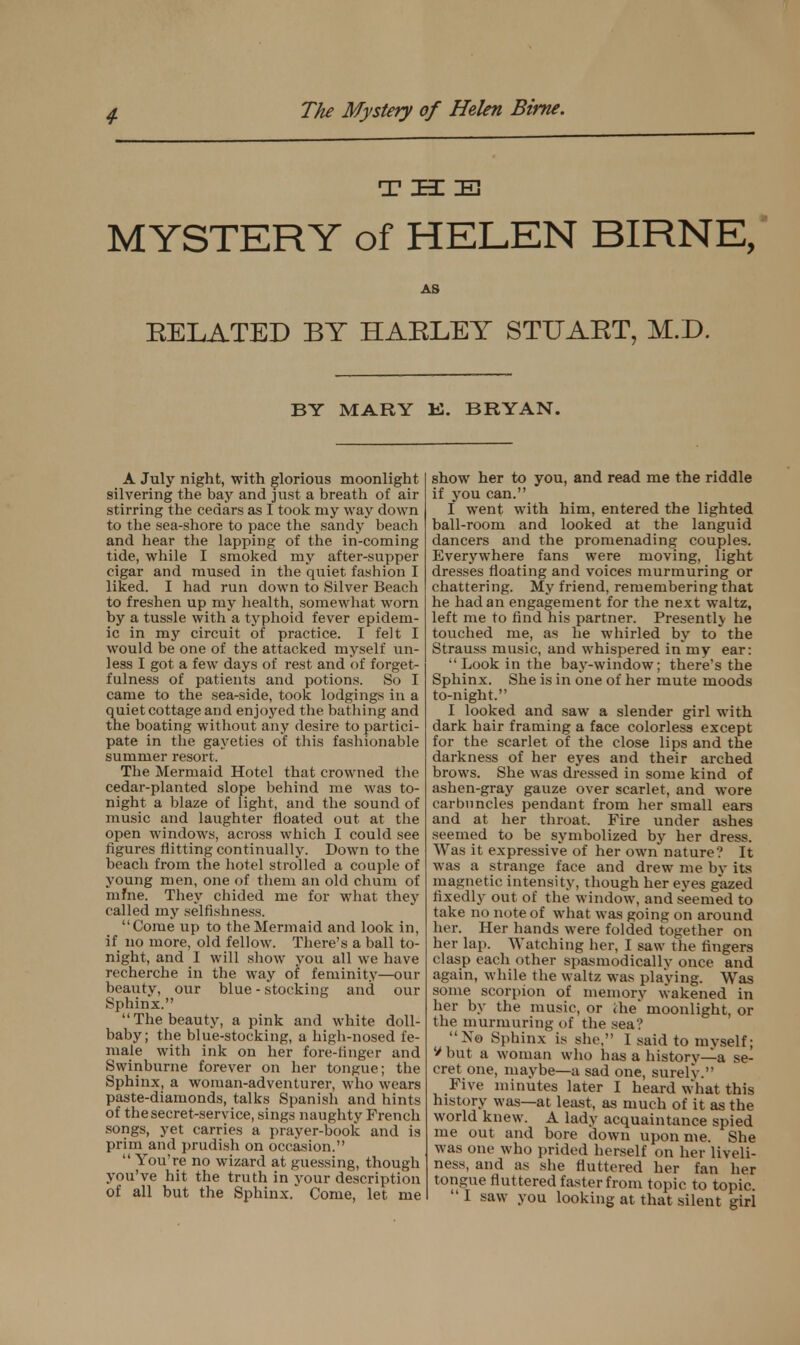 T EE IE MYSTERY of HELEN BIRNE, AS BELATED BY HAELEY STUART, M.D. BY MARY K. BRYAN. A July night, with glorious moonlight silvering the bay and just a breath of air stirring the cedars as I took my way down to the sea-shore to pace the sandy beach and hear the lapping of the in-coming tide, while I smoked my after-supper cigar and mused in the quiet fashion I liked. I had run down to Silver Beach to freshen up my health, somewhat worn by a tussle with a typhoid fever epidem- ic in my circuit of practice. I felt I would be one of the attacked myself un- less I got a few days of rest and of forge t- fulness of patients and potions. So I came to the sea-side, took lodgings in a quiet cottage and enjoyed the bathing and the boating without any desire to partici- pate in the gayeties of this fashionable summer resort. The Mermaid Hotel that crowned the cedar-planted slope behind me was to- night a blaze of light, and the sound of music and laughter floated out at the open windows, across which I could see figures flitting continually. Down to the beach from the hotel strolled a couple of young men, one of them an old chum of mfne. They chided me for what they called my selfishness. Come up to the Mermaid and look in, if no more, old fellow. There's a ball to- night, and I will show you all we have recherche in the way of feminity—our beauty, our blue - stocking and our Sphinx. The beauty, a pink and white doll- baby; the blue-stocking, a high-nosed fe- male with ink on her fore-finger and Swinburne forever on her tongue; the Sphinx, a woman-adventurer, who wears paste-diamonds, talks Spanish and hints of the secret-service, sings naughty French songs, yet carries a prayer-book and is prim and prudish on occasion.  You're no wizard at guessing, though you've hit the truth in your description of all but the Sphinx. Come, let me show her to you, and read me the riddle if you can. I went with him, entered the lighted ball-room and looked at the languid dancers and the promenading couples. Everywhere fans were moving, light dresses floating and voices murmuring or chattering. My friend, remembering that he had an engagement for the next waltz, left me to find his partner. Presently he touched me, as he whirled by to the Strauss music, and whispered in my ear:  Look in the bay-window; there's the Sphinx. She is in one of her mute moods to-night. I looked and saw a slender girl with dark hair framing a face colorless except for the scarlet of the close lips and the darkness of her eyes and their arched brows. She was dressed in some kind of ashen-gray gauze over scarlet, and wore carbuncles pendant from her small ears and at her throat. Fire under ashes seemed to be symbolized by her dress. Was it expressive of her own nature? It was a strange face and drew me bv its magnetic intensity, though her eyes gazed fixedly out of the window, and seemed to take no note of what was going on around her. Her hands were folded together on her lap. Watching her, I saw the fingers clasp each other spasmodicallv once and again, while the waltz was playing. Was some scorpion of memory wakened in her by the music, or ihe* moonlight, or the murmuring of the sea? N« Sphinx is she, I said to myself; V but a woman who has a history—a se- cret one, maybe—a sad one, surely. Five minutes later I heard what this history was—at least, as much of it as the world knew. A lady acquaintance spied me out and bore down upon me. She was one who prided herself on her liveli- ness, and as she fluttered her fan her tongue flut tered faster from topic to topic.  I saw you looking at that silent girl