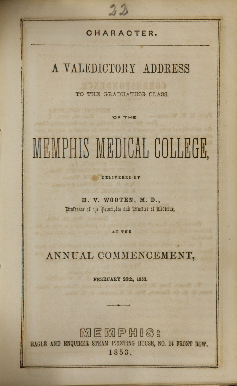 CHARACTER. A VALEDICTORY ADDRESS TO THE GRADUATING CLASS OF THB MEMPHIS MEDICA Li v J UUill o m DELIVERED BT H. V. WOOTEN, M. D., proffssur of tjjt $rtnttylea anil ^JrattiK sf IHfolriu*. ANNUAL COMMENCEMENT, FE22TJAEY 26th, 1853. L EAGUE AND ENQUIRE! STEAM PRINTING HOUSE, NO. 14 FRONT ROW. 1853.