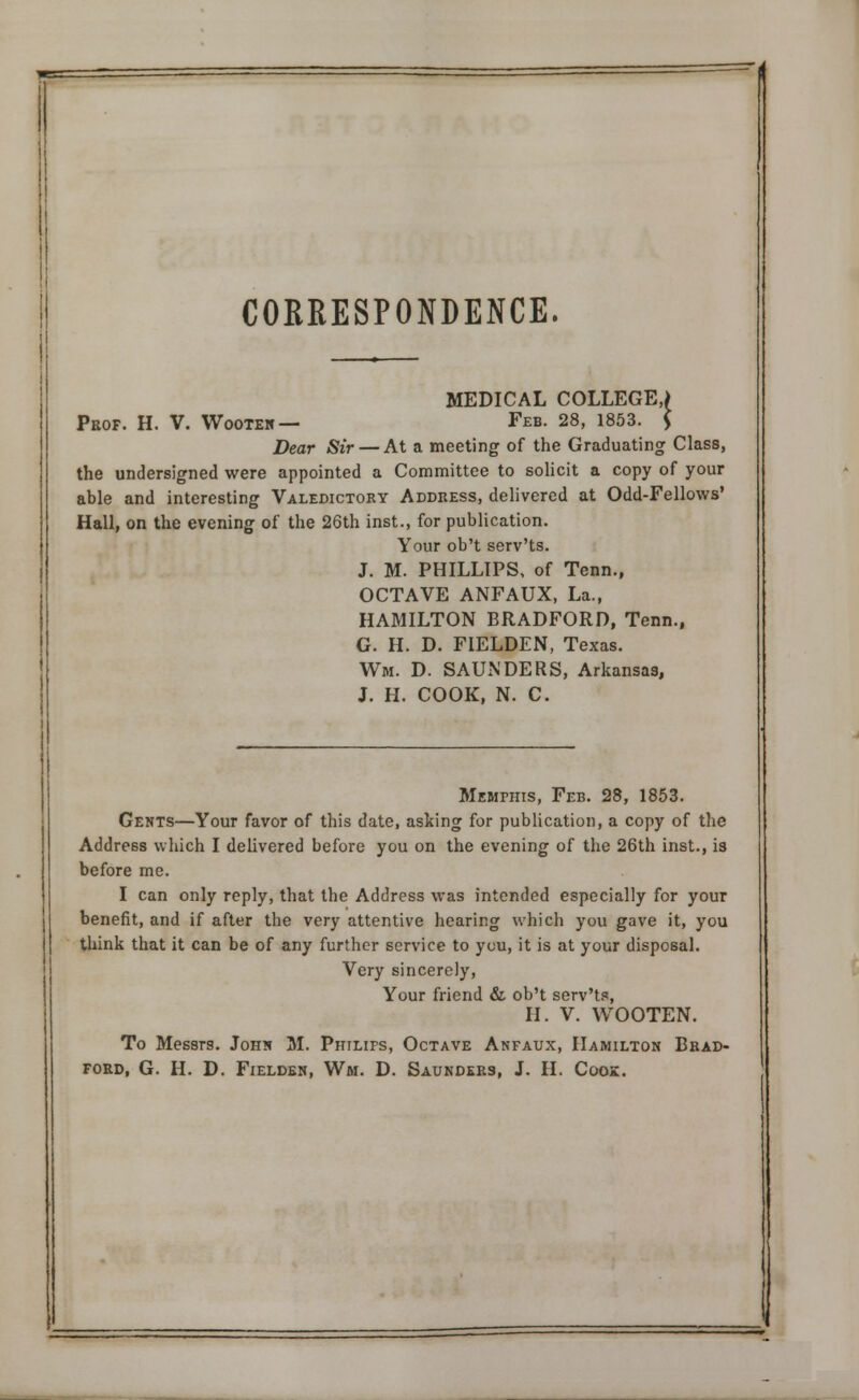 CORRESPONDENCE. MEDICAL COLLEGE,) Prof. H. V. Wooten — Feb. 28, 1853. * Dear Sir — At a meeting of the Graduating Class, the undersigned were appointed a Committee to solicit a copy of your able and interesting Valedictory Address, delivered at Odd-Fellows' Hall, on the evening of the 26th inst., for publication. Your ob't serv'ts. J. M. PHILLIPS, of Tenn., OCTAVE ANFAUX, La., HAMILTON BRADFORD, Tenn., G. H. D. FIELDEN, Texas. Wm. D. SAUNDERS, Arkansas, J. H. COOK, N. C. Memphis, Feb. 28, 1853. Gents—Your favor of this date, asking for publication, a copy of the Address which I delivered before you on the evening of the 26th inst., is before me. I can only reply, that the Address was intended especially for your benefit, and if after the very attentive hearing which you gave it, you think that it can be of any further service to you, it is at your disposal. Very sincerely, Your friend & ob't serv'ts, H. V. WOOTEN. To Messrs. John M. Philifs, Octave Anfaux, Hamilton Brad- ford, G. H. D. Fielden, Wm. D. Saunders, J. H. Coox.