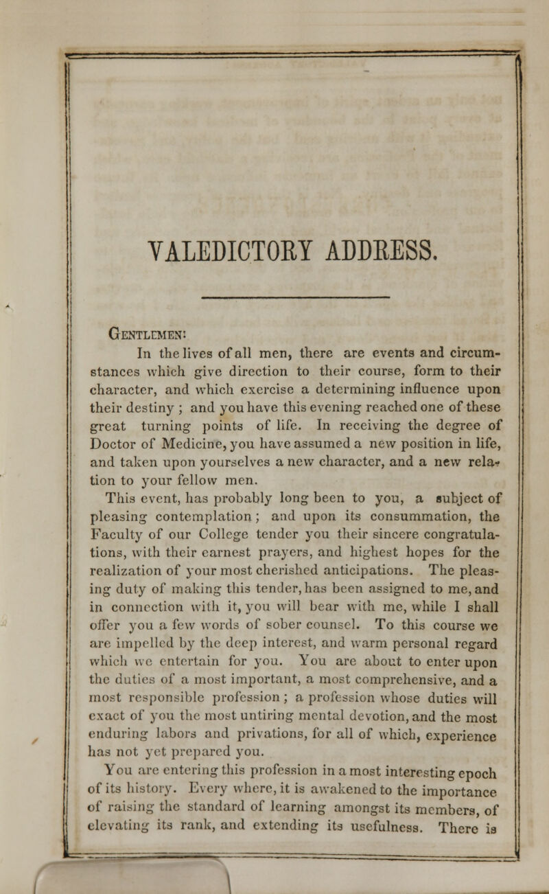 VALEDICTORY ADDRESS. Gentlemen: In the lives of all men, there are events and circum- stances which give direction to their course, form to their character, and which exercise a determining influence upon their destiny ; and you have this evening reached one of these great turning points of life. In receiving the degree of Doctor of Medicine, you have assumed a new position in life, and taken upon yourselves a new character, and a new rela? tion to your fellow men. This event, has probably long been to you, a subject of pleasing contemplation; and upon its consummation, the Faculty of our College tender you their sincere congratula- tions, with their earnest prayers, and highest hopes for the realization of your most cherished anticipations. The pleas- ing duty of making this tender, has been assigned to me, and in connection with it, you will bear with me, while I shall offer you a few words of sober counsel. To this course we are impelled by the deep interest, and warm personal regard which we entertain for you. You are about to enter upon the duties of a most important, a most comprehensive, and a most responsible profession; a profession whose duties will exact of you the most untiring mental devotion, and the most enduring labors and privations, for all of which, experience has not yet prepared you. You are entering this profession in a most interesting epoch of its history. Every where, it is awakened to the importance of raising the standard of learning amongst its members of elevating its rank, and extending its usefulness. There is
