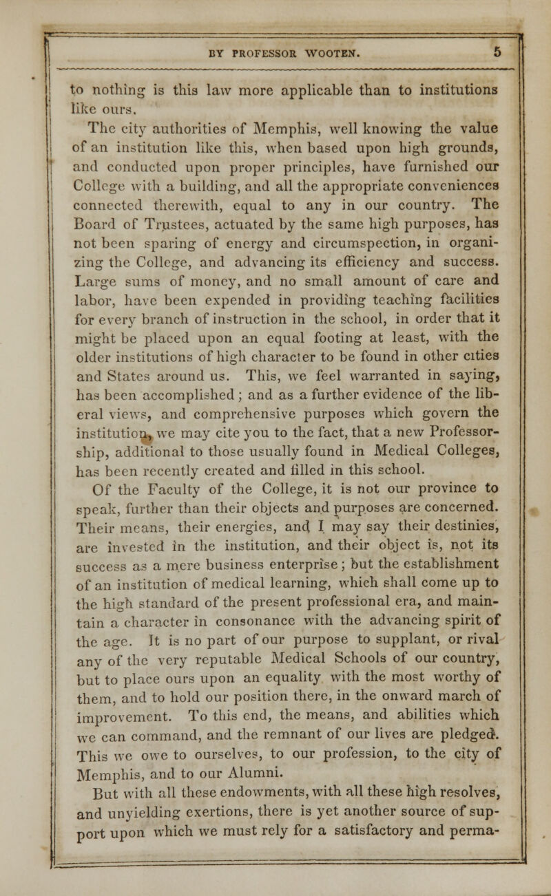 to nothing is this law more applicable than to institutions like ours. The city authorities of Memphis, well knowing the value of an institution like this, when based upon high grounds, and conducted upon proper principles, have furnished our College with a building, and all the appropriate conveniences connected therewith, equal to any in our country. The Board of Trustees, actuated by the same high purposes, has not been sparing of energy and circumspection, in organi- zing the College, and advancing its efficiency and success. Large sums of money, and no small amount of care and labor, have been expended in providing teaching facilities for every branch of instruction in the school, in order that it might be placed upon an equal footing at least, with the older institutions of high character to be found in other cities and States around us. This, we feel warranted in saying, has been accomplished ; and as a further evidence of the lib- eral views, and comprehensive purposes which govern the institution, we may cite you to the fact, that a new Professor- ship, additional to those usually found in Medical Colleges, has been recently created and tilled in this school. Of the Faculty of the College, it is not our province to speak, further than their objects and purposes are concerned. Their means, their energies, and I. may say their destinies, are invested in the institution, and their object is, not its success as a mere business enterprise; but the establishment of an institution of medical learning, which shall come up to the high standard of the present professional era, and main- tain a character in consonance with the advancing spirit of the age. It is no part of our purpose to supplant, or rival any of the very reputable Medical Schools of our country, but to place ours upon an equality with the most worthy of them, and to hold our position there, in the onward march of improvement. To this end, the means, and abilities which we can command, and the remnant of our lives are pledged. This we owe to ourselves, to our profession, to the city of Memphis, and to our Alumni. But with all these endowments, with all these high resolves, and unyielding exertions, there is yet another source of sup- port upon which we must rely for a satisfactory and perma-