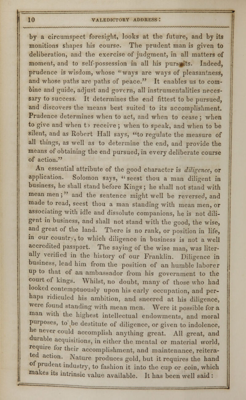 by a circumspect foresight, looks at the future, and by its monitions shapes his course. The prudent man is given to deliberation, and the exercise of judgment, in all matters of moment, and to self-possession in all his pursjfits. Indeed, prudence is wisdom, whose ways are ways of pleasantness, and whose paths are paths of peace. It enables us to com- bine and guide, adjust and govern, all instrumentalities neces- sary to success. It determines the end fittest to be pursued, and discovers the means best suited to its accomplishment. Prudence determines when to act, and when to cease ; when to give and when t) receive ; when to speak, and when to be silent, and as Robert Hall says, to regulate the measure of all things, as well as to determine the end, and provide the means of obtaining the end pursued, in every deliberate course of action. An essential attribute of the good character is diligence, or application. Solomon says,  seest thou a man diligent in business, he shall stand before Kings ; he shall not stand with mean men; and the sentence might well be reversed, and made to read, seest thou a man standing with mean men, or associating with idle and dissolute companions, he is not dili- gent in business, and shall not stand with the good, the wise, and great of the land. There is no rank, or position in life, in our country, to which diligence in business is not a well accredited passport. The saying of the wise man, was liter- ally verified in the history of our Franklin. Diligence in business, lead him from the position of an humble laborer up to that of an ambassador from his government to the court of kings. Whilst, no doubt, many of those who had looked contemptuously upon his early occupation, and per- haps ridiculed his ambition, and sneered at his diligence, were found standing with mean men. Were it possible for a man with the highest intellectual endowments, and moral purposes, to be destitute of diligence, or given to indolence, he never could accomplish anything great. All great, and durable acquisitions, in either the mental or material world, require for their accomplishment, and maintenance, reitera- ted action. Nature produces gold, but it requires the hand of prudent industry, to fashion it into the cup or coin, which makes its intrinsic value available. It has been well said :