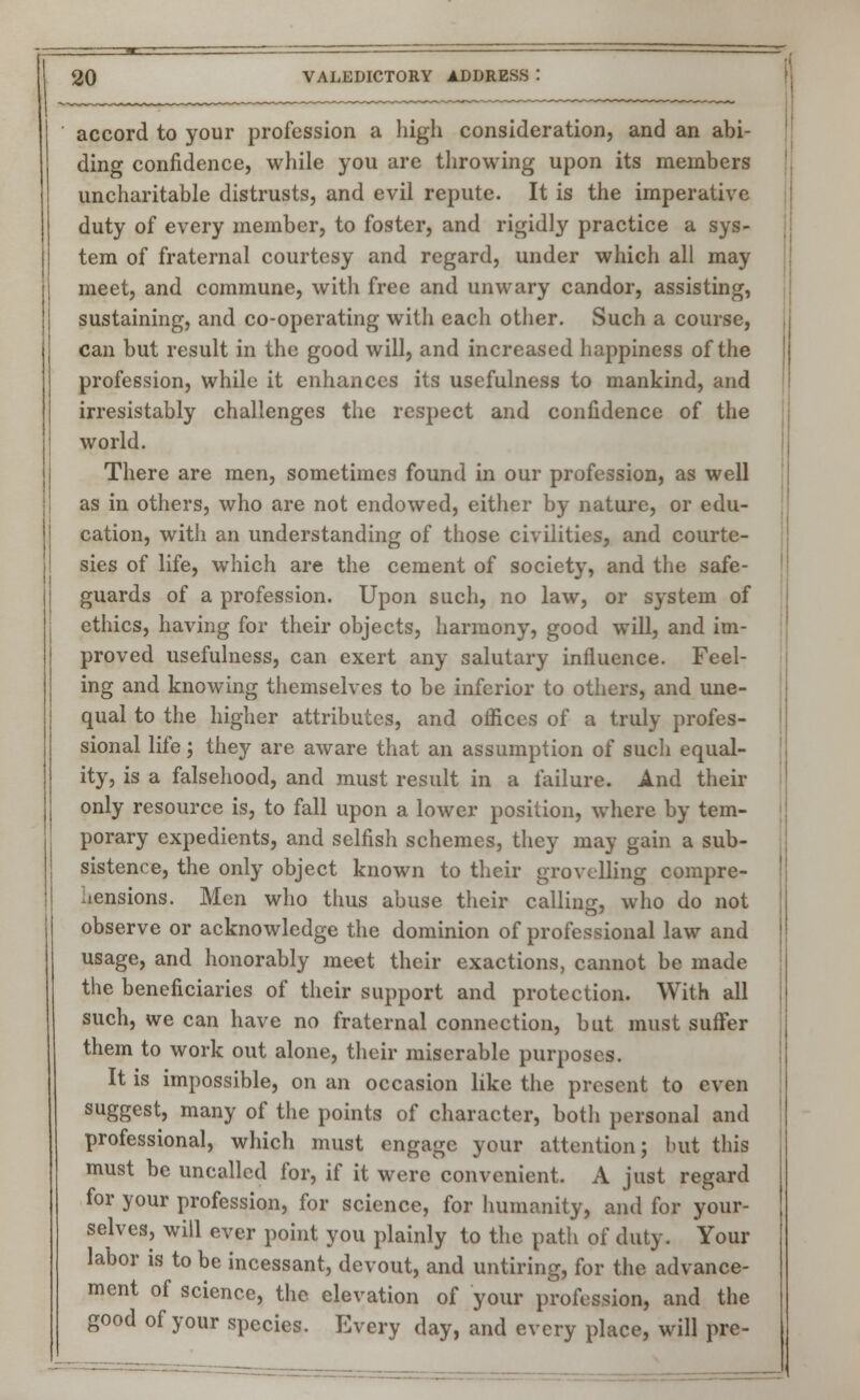 accord to your profession a high consideration, and an abi- ding confidence, while you are throwing upon its members uncharitable distrusts, and evil repute. It is the imperative duty of every member, to foster, and rigidly practice a sys- tem of fraternal courtesy and regard, under which all may meet, and commune, with free and unwary candor, assisting, sustaining, and co-operating with each other. Such a course, can but result in the good will, and increased happiness of the profession, while it enhances its usefulness to mankind, and irresistably challenges the respect and confidence of the world. There are men, sometimes found in our profession, as well as in others, who are not endowed, either by nature, or edu- cation, with an understanding of those civilities, and courte- sies of life, which are the cement of society, and the safe- guards of a profession. Upon such, no law, or system of ethics, having for their objects, harmony, good will, and im- proved usefulness, can exert any salutary influence. Feel- ing and knowing themselves to be inferior to others, and une- qual to the higher attributes, and offices of a truly profes- sional life 5 they are aware that an assumption of such equal- ity, is a falsehood, and must result in a failure. And their only resource is, to fall upon a lower position, where by tem- porary expedients, and selfish schemes, they may gain a sub- sistence, the only object known to their grovelling compre- hensions. Men who thus abuse their calling, who do not observe or acknowledge the dominion of professional law and usage, and honorably meet their exactions, cannot be made the beneficiaries of their support and protection. With all such, we can have no fraternal connection, but must suffer them to work out alone, their miserable purposes. It is impossible, on an occasion like the present to even suggest, many of the points of character, both personal and professional, which must engage your attention; but this must be uncalled for, if it were convenient. A just regard for your profession, for science, for humanity, and for your- selves, will ever point you plainly to the patli of duty. Your labor is to be incessant, devout, and untiring, for the advance- ment of science, the elevation of your profession, and the good of your species. Every day, and every place, will pre-