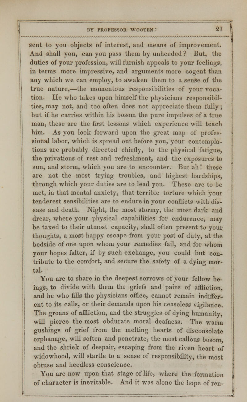 sent to you objects of interest, and means of improvement. And shall you, can you pass them by unheeded ? But, the duties of your profession, will furnish appeals to your feelings, in terms more impressive, and arguments more cogent than any which we can employ, to awaken them to a sense of the true nature,—the momentous responsibilities of your voca- tion. He who takes upon himself the physicians responsibil- ties, may not, and too often does not appreciate them fully; but if he carries within his bosom the pure impulses of a true man, these are the first lessons which experience will teach him. As you look forward upon the great map of profes- sional labor, which is spread out before you, your contempla- tions are probably directed chiefly, to the physical fatigue, the privations of rest and refreshment, and the exposures to sun, and storm, which you are to encounter. But ah! these are not the most trying troubles, and highest hardships, through which your duties are to lead you. These are to be met, in that mental anxiety, that terrible torture which your tenderest sensibilities are to endure in your conflicts with dis- ease and death. Night, the most stormy, the most dark and drear, where your physical capabilities for endurance, may be taxed to their utmost capacity, shall often present to your thoughts, a most happy escape from your post of duty, at the bedside of one upon whom your remedies fail, and for whom your hopes falter, if by such exchange, you could but con- tribute to the comfort, and secure the safety of a dying mor- tal. You are to share in the deepest sorrows of your fellow be- ings, to divide with them the griefs and pains of affliction, and he who fills the physicians office, cannot remain indiffer- ent to its calls, or their demands upon his ceaseless vigilance. The groans of affliction, and the struggles of dying humanity, will pierce the most obdurate moral deafness. The warm gushings of grief from the melting hearts of disconsolate orphanage, will soften and penetrate, the most callous bosom, and the shriek of despair, escaping from the riven heart of widowhood, will startle to a sense of responsibility, the most obtuse and heedless conscience. You are now upon that stage of life, where the formation of character is inevitable. And it was alone the hope of ren-