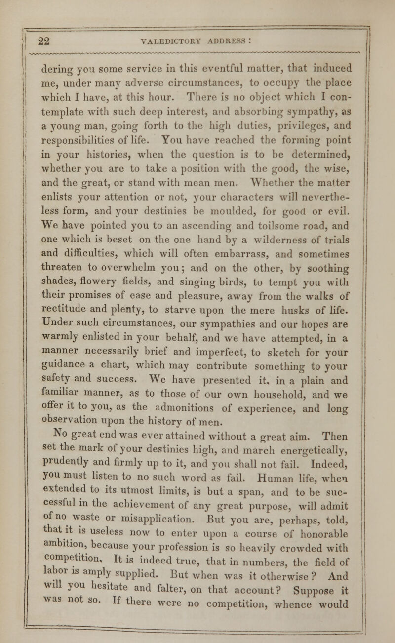 dering you some service in this eventful matter, that induced me, under many adverse circumstances, to occupy the place which I have, at this hour. There is no object which I con- template with such deep interest, and absorbing sympathy, as a young man, going forth to the high duties, privileges, and responsibilities of life. You have reached the forming point in your histories, when the question is to be determined, whether you are to take a position with the good, the wise, and the great, or stand with mean men. Whether the matter enlists your attention or not, your characters will neverthe- less form, and your destinies be moulded, for good or evil. We have pointed you to an ascending and toilsome road, and one which is beset on the one hand by a wilderness of trials and difficulties, which will often embarrass, and sometimes threaten to overwhelm you; and on the other, by soothing shades, flowery fields, and singing birds, to tempt you with their promises of ease and pleasure, away from the walks of rectitude and plenty, to starve upon the mere husks of life. Under such circumstances, our sympathies and our hopes are warmly enlisted in your behalf, and we have attempted, in a manner necessarily brief and imperfect, to sketch for your guidance a chart, which may contribute something to your safety and success. We have presented it, in a plain and familiar manner, as to those of our own household, and we offer it to you, as the admonitions of experience, and long observation upon the history of men. No great end was ever attained without a great aim. Then set the mark of your destinies high, and march energetically, prudently and firmly up to it, and you shall not fail. Indeed, you must listen to no such word as fail. Human life, when extended to its utmost limits, is but a span, and to be suc- cessful in the achievement of any great purpose, will admit of no waste or misapplication. But you are, perhaps, told, that it is useless now to enter upon a course of honorable ambition, because your profession is so heavily crowded with competition. It is indeed true, that in numbers, the field of labor is amply supplied. But when was it otherwise ? And will you hesitate and falter, on that account? Suppose it was not so. If there were no competition, whence would
