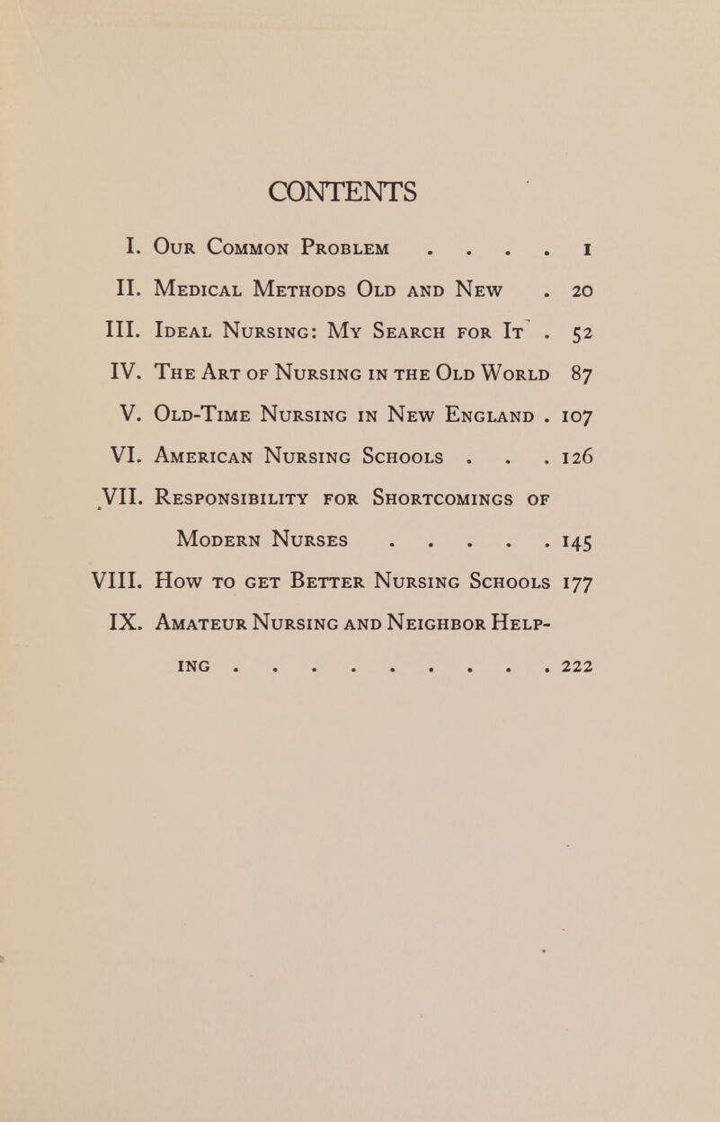 CONTENTS I. Our Common Problem i II. Medical Methods Old and New . 20 III. Ideal Nursing: My Search for It . 52 IV. The Art of Nursing in the Old World 87 V. Old-Time Nursing in New England . 107 VI. American Nursing Schools . . .126 VII. Responsibility for Shortcomings of Modern Nurses 145 VIII. How to get Better Nursing Schools 177 IX. Amateur Nursing and Neighbor Help- ing 222