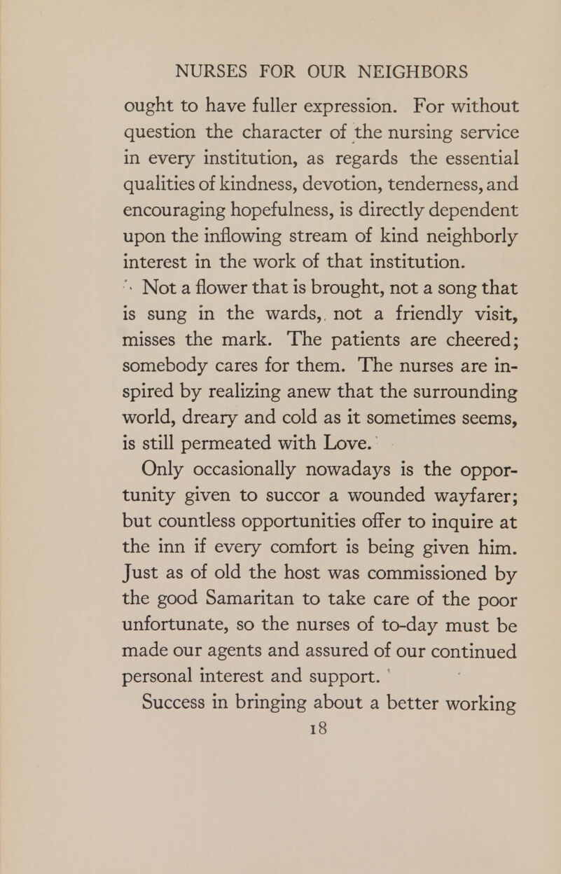 ought to have fuller expression. For without question the character of the nursing service in every institution, as regards the essential qualities of kindness, devotion, tenderness, and encouraging hopefulness, is directly dependent upon the inflowing stream of kind neighborly interest in the work of that institution. ' • Not a flower that is brought, not a song that is sung in the wards,, not a friendly visit, misses the mark. The patients are cheered; somebody cares for them. The nurses are in- spired by realizing anew that the surrounding world, dreary and cold as it sometimes seems, is still permeated with Love. Only occasionally nowadays is the oppor- tunity given to succor a wounded wayfarer; but countless opportunities ofTer to inquire at the inn if every comfort is being given him. Just as of old the host was commissioned by the good Samaritan to take care of the poor unfortunate, so the nurses of to-day must be made our agents and assured of our continued personal interest and support. Success in bringing about a better working