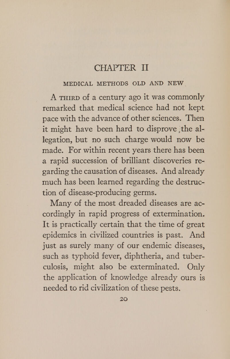 CHAPTER II MEDICAL METHODS OLD AND NEW A third of a century ago it was commonly remarked that medical science had not kept pace with the advance of other sciences. Then it might have been hard to disprove >the al- legation, but no such charge would now be made. For within recent years there has been a rapid succession of brilliant discoveries re- garding the causation of diseases. And already much has been learned regarding the destruc- tion of disease-producing germs. Many of the most dreaded diseases are ac- cordingly in rapid progress of extermination. It is practically certain that the time of great epidemics in civilized countries is past. And just as surely many of our endemic diseases, such as typhoid fever, diphtheria, and tuber- culosis, might also be exterminated. Only the application of knowledge already ours is needed to rid civilization of these pests.