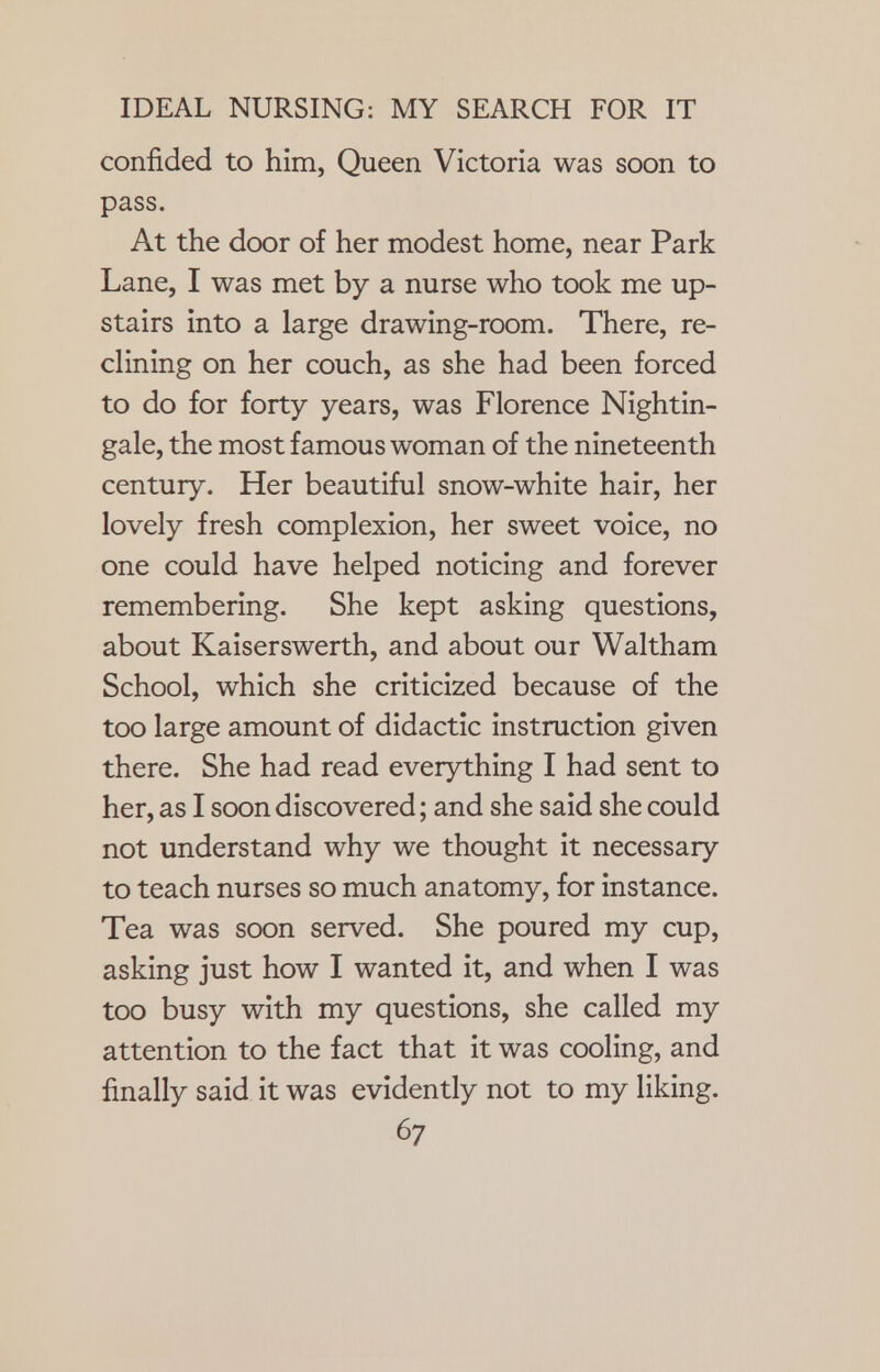 confided to him, Queen Victoria was soon to pass. At the door of her modest home, near Park Lane, I was met by a nurse who took me up- stairs into a large drawing-room. There, re- clining on her couch, as she had been forced to do for forty years, was Florence Nightin- gale, the most famous woman of the nineteenth century. Her beautiful snow-white hair, her lovely fresh complexion, her sweet voice, no one could have helped noticing and forever remembering. She kept asking questions, about Kaiserswerth, and about our Waltham School, which she criticized because of the too large amount of didactic instruction given there. She had read everything I had sent to her, as I soon discovered; and she said she could not understand why we thought it necessary to teach nurses so much anatomy, for instance. Tea was soon served. She poured my cup, asking just how I wanted it, and when I was too busy with my questions, she called my attention to the fact that it was cooling, and finally said it was evidently not to my liking.