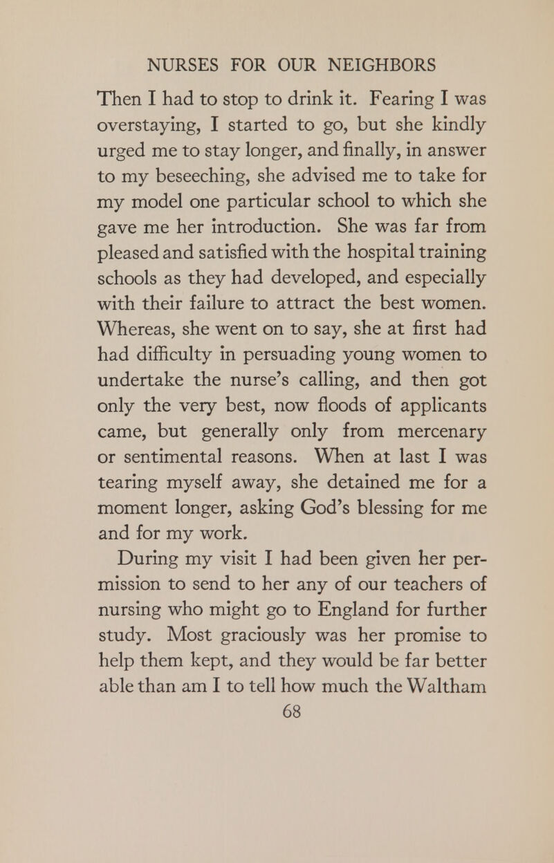 Then I had to stop to drink it. Fearing I was overstaying, I started to go, but she kindly urged me to stay longer, and finally, in answer to my beseeching, she advised me to take for my model one particular school to which she gave me her introduction. She was far from pleased and satisfied with the hospital training schools as they had developed, and especially with their failure to attract the best women. Whereas, she went on to say, she at first had had difficulty in persuading young women to undertake the nurse's calling, and then got only the very best, now floods of applicants came, but generally only from mercenary or sentimental reasons. When at last I was tearing myself away, she detained me for a moment longer, asking God's blessing for me and for my work. During my visit I had been given her per- mission to send to her any of our teachers of nursing who might go to England for further study. Most graciously was her promise to help them kept, and they would be far better able than am I to tell how much the Waltham