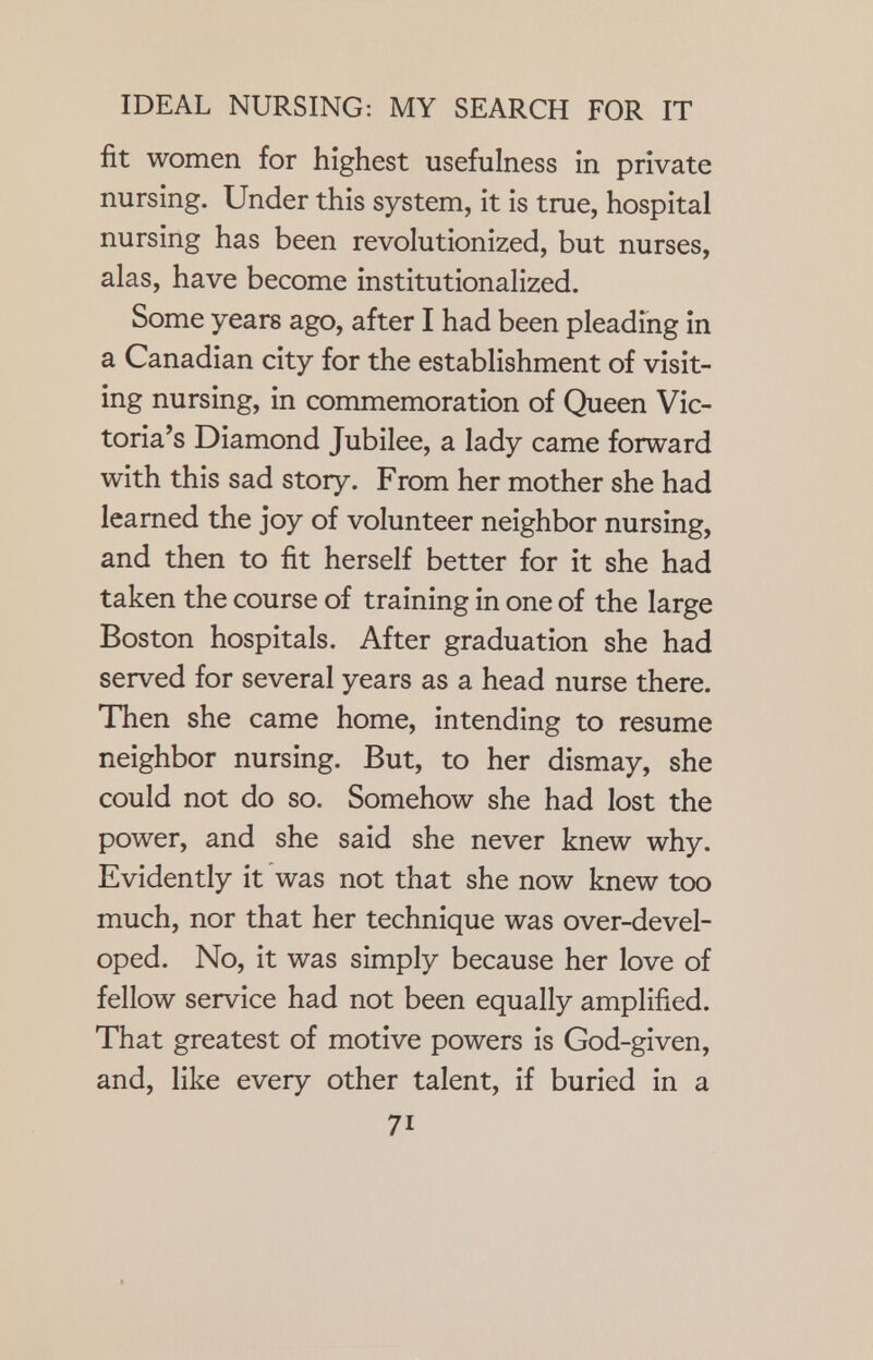 fit women for highest usefulness in private nursing. Under this system, it is true, hospital nursing has been revolutionized, but nurses, alas, have become institutionalized. Some years ago, after I had been pleading in a Canadian city for the establishment of visit- ing nursing, in commemoration of Queen Vic- toria's Diamond Jubilee, a lady came forward with this sad story. From her mother she had learned the joy of volunteer neighbor nursing, and then to fit herself better for it she had taken the course of training in one of the large Boston hospitals. After graduation she had served for several years as a head nurse there. Then she came home, intending to resume neighbor nursing. But, to her dismay, she could not do so. Somehow she had lost the power, and she said she never knew why. Evidently it was not that she now knew too much, nor that her technique was over-devel- oped. No, it was simply because her love of fellow service had not been equally amplified. That greatest of motive powers is God-given, and, like every other talent, if buried in a 7i