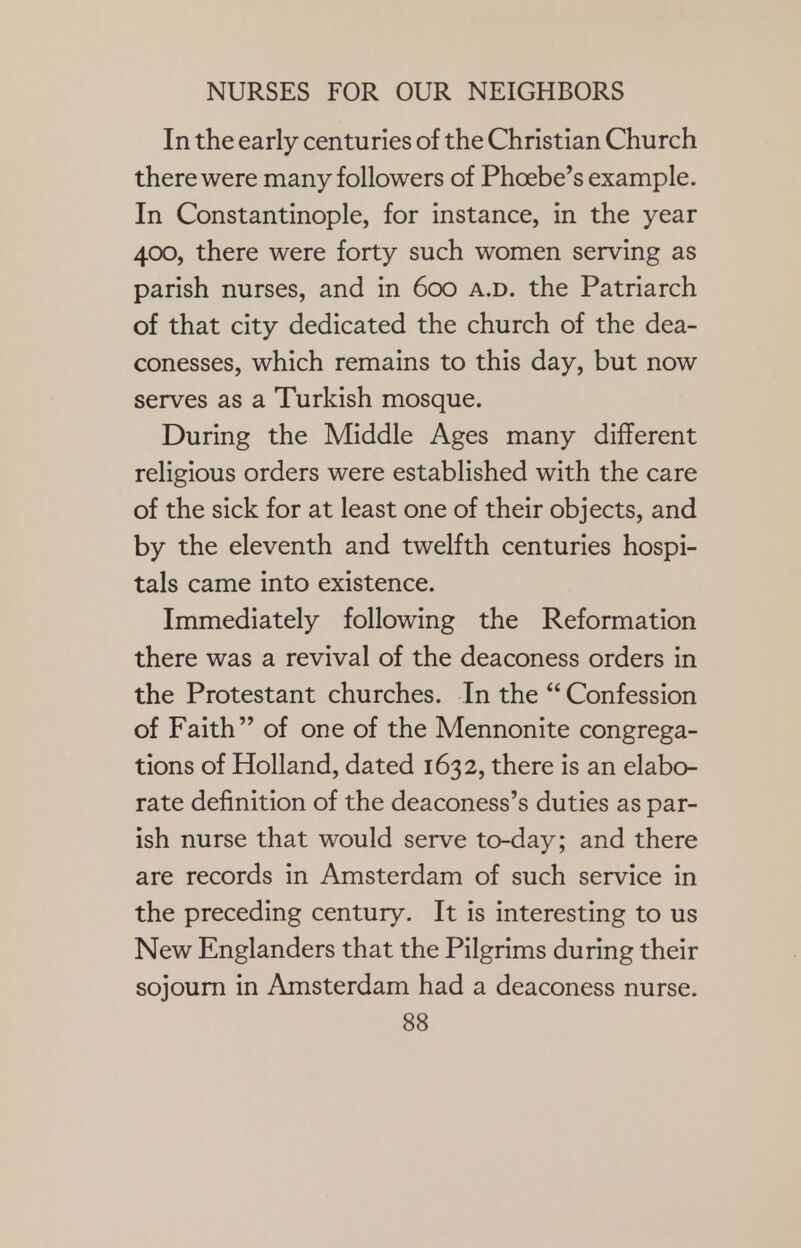 In the early centuries of the Christian Church there were many followers of Phoebe's example. In Constantinople, for instance, in the year 400, there were forty such women serving as parish nurses, and in 600 a.d. the Patriarch of that city dedicated the church of the dea- conesses, which remains to this day, but now serves as a Turkish mosque. During the Middle Ages many different religious orders were established with the care of the sick for at least one of their objects, and by the eleventh and twelfth centuries hospi- tals came into existence. Immediately following the Reformation there was a revival of the deaconess orders in the Protestant churches. In the  Confession of Faith of one of the Mennonite congrega- tions of Holland, dated 1632, there is an elabo- rate definition of the deaconess's duties as par- ish nurse that would serve to-day; and there are records in Amsterdam of such service in the preceding century. It is interesting to us New Englanders that the Pilgrims during their sojourn in Amsterdam had a deaconess nurse.