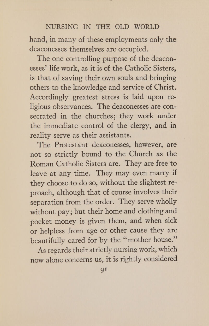 hand, in many of these employments only the deaconesses themselves are occupied. The one controlling purpose of the deacon- esses' life work, as it is of the Catholic Sisters, is that of saving their own souls and bringing others to the knowledge and service of Christ. Accordingly greatest stress is laid upon re- ligious observances. The deaconesses are con- secrated in the churches; they work under the immediate control of the clergy, and in reality serve as their assistants. The Protestant deaconesses, however, are not so strictly bound to the Church as the Roman Catholic Sisters are. They are free to leave at any time. They may even marry if they choose to do so, without the slightest re- proach, although that of course involves their separation from the order. They serve wholly without pay; but their home and clothing and pocket money is given them, and when sick or helpless from age or other cause they are beautifully cared for by the mother house. As regards their strictly nursing work, which now alone concerns us, it is rightly considered 9i