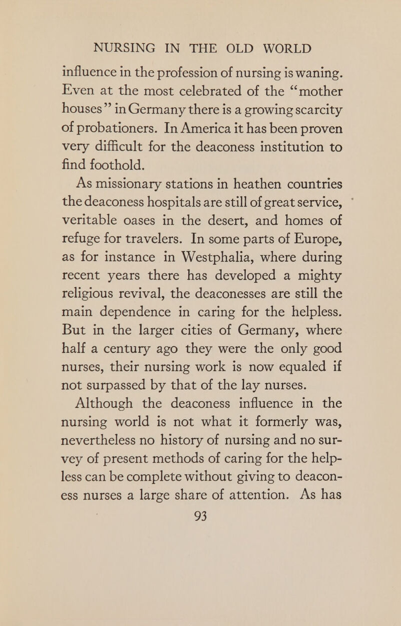 influence in the profession of nursing is waning. Even at the most celebrated of the mother houses  in Germany there is a growing scarcity of probationers. In America it has been proven very difficult for the deaconess institution to find foothold. As missionary stations in heathen countries the deaconess hospitals are still of great service, veritable oases in the desert, and homes of refuge for travelers. In some parts of Europe, as for instance in Westphalia, where during recent years there has developed a mighty religious revival, the deaconesses are still the main dependence in caring for the helpless. But in the larger cities of Germany, where half a century ago they were the only good nurses, their nursing work is now equaled if not surpassed by that of the lay nurses. Although the deaconess influence in the nursing world is not what it formerly was, nevertheless no history of nursing and no sur- vey of present methods of caring for the help- less can be complete without giving to deacon- ess nurses a large share of attention. As has