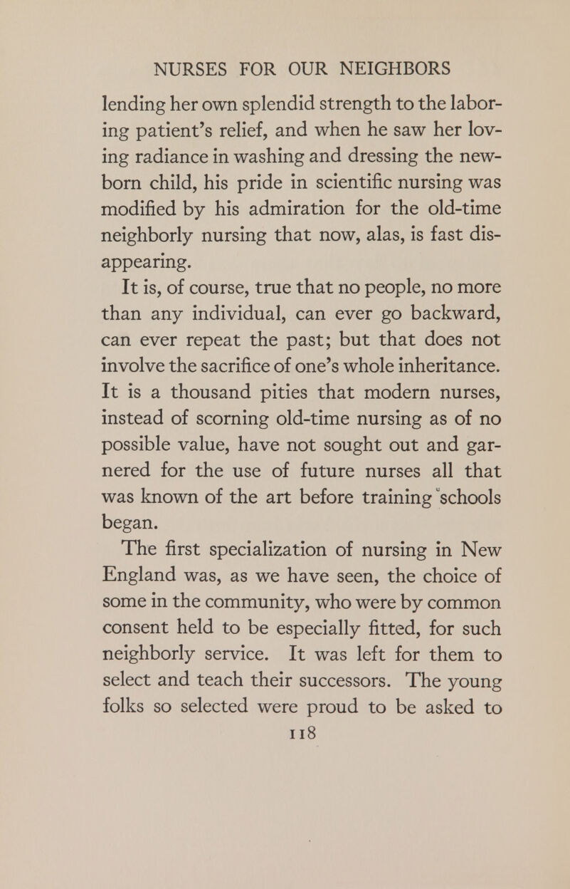 lending her own splendid strength to the labor- ing patient's relief, and when he saw her lov- ing radiance in washing and dressing the new- born child, his pride in scientific nursing was modified by his admiration for the old-time neighborly nursing that now, alas, is fast dis- appearing. It is, of course, true that no people, no more than any individual, can ever go backward, can ever repeat the past; but that does not involve the sacrifice of one's whole inheritance. It is a thousand pities that modern nurses, instead of scorning old-time nursing as of no possible value, have not sought out and gar- nered for the use of future nurses all that was known of the art before training 'schools began. The first specialization of nursing in New England was, as we have seen, the choice of some in the community, who were by common consent held to be especially fitted, for such neighborly service. It was left for them to select and teach their successors. The young folks so selected were proud to be asked to