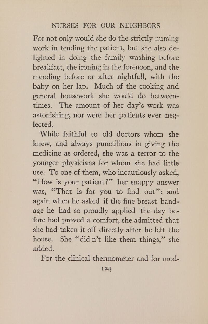 For not only would she do the strictly nursing work in tending the patient, but she also de- lighted in doing the family washing before breakfast, the ironing in the forenoon, and the mending before or after nightfall, with the baby on her lap. Much of the cooking and general housework she would do between- times. The amount of her day's work was astonishing, nor were her patients ever neg- lected. While faithful to old doctors whom she knew, and always punctilious in giving the medicine as ordered, she was a terror to the younger physicians for whom she had little use. To one of them, who incautiously asked, How is your patient? her snappy answer was, That is for you to find out; and again when he asked if the fine breast band- age he had so proudly applied the day be- fore had proved a comfort, she admitted that she had taken it off directly after he left the house. She  did n't like them things, she added. For the clinical thermometer and for mod-