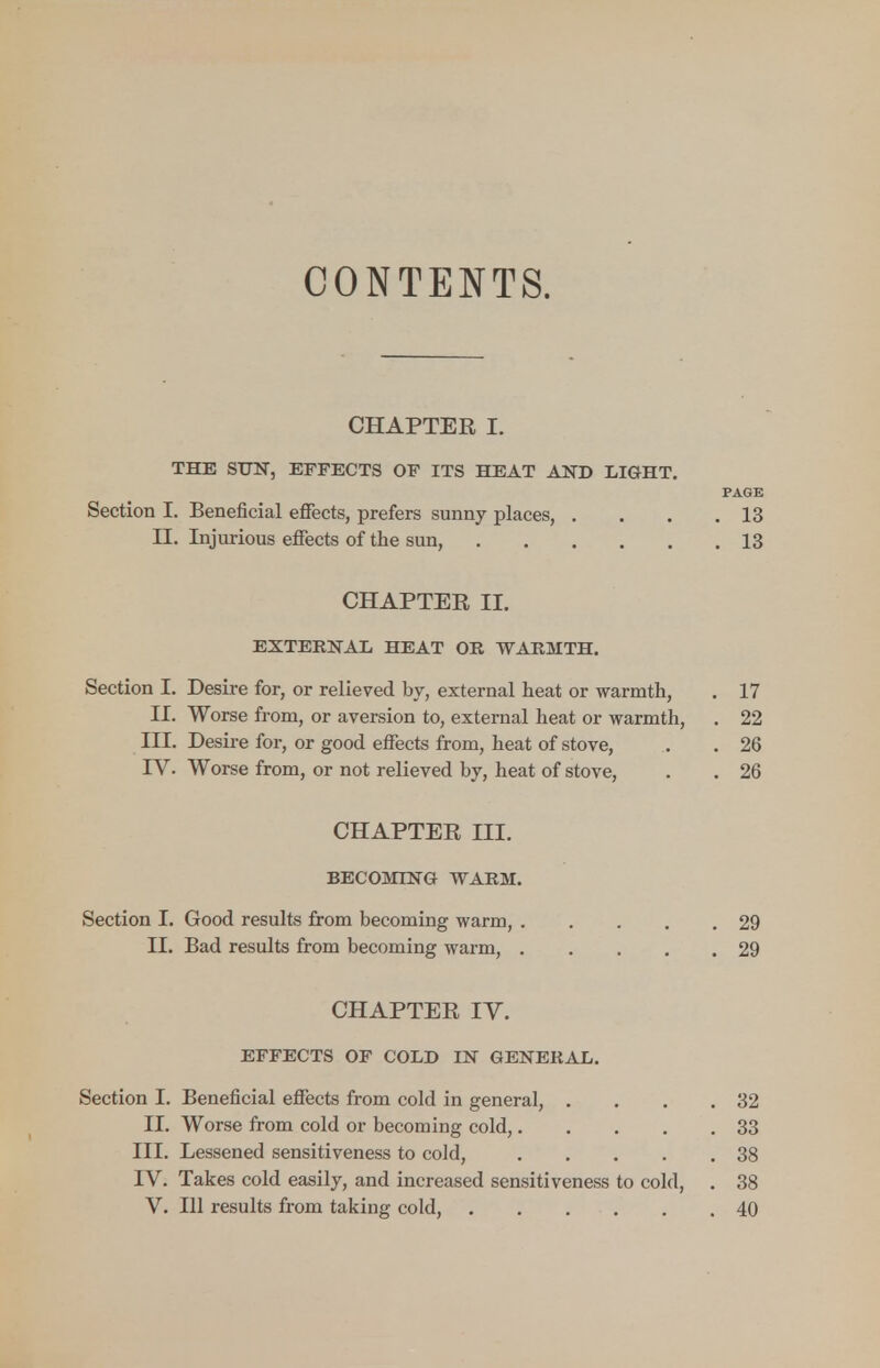 CONTENTS. CHAPTER I. THE SUN, EFFECTS OF ITS HEAT AND LIGHT. PAGE Section I. Beneficial effects, prefers sunny places, . . . .13 EL Injurious effects of the sun, 13 CHAPTER II. EXTERNAL HEAT OR WARMTH. Section I. Desire for, or relieved by, external heat or warmth, . 17 II. Worse from, or aversion to, external heat or warmth, . 22 III. Desire for, or good effects from, heat of stove, . . 26 IV. Worse from, or not relieved by, heat of stove, . . 26 CHAPTER HI. BECOMING WARM. Section I. Good results from becoming warm, 29 II. Bad results from becoming warm, 29 CHAPTER IV. EFFECTS OF COLD IN GENERAL. Section I. Beneficial effects from cold in general, . . . .32 II. Worse from cold or becoming cold, 33 III. Lessened sensitiveness to cold, 38 IV. Takes cold easily, and increased sensitiveness to cold, . 38 V. Ill results from taking cold, 40