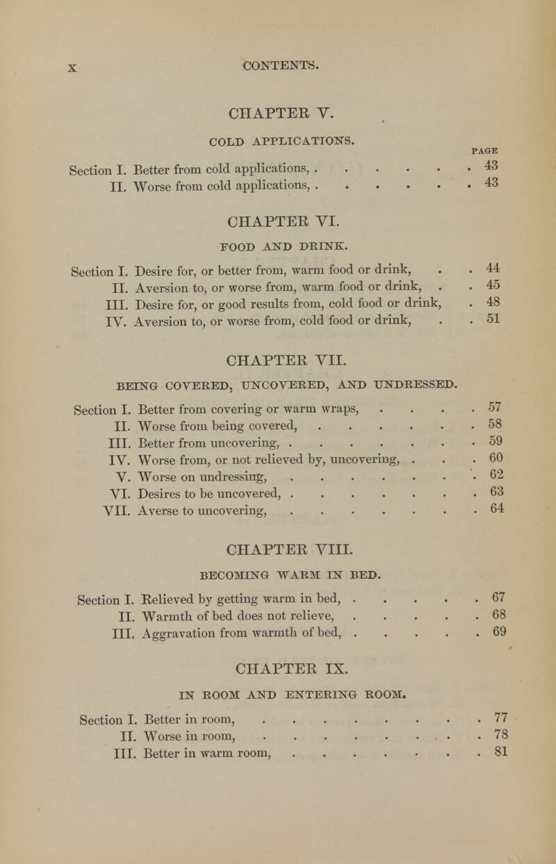 CHAPTER V. COLD APPLICATIONS. PAGE Section I. Better from cold applications, 43 II. Worse from cold applications, 43 CHAPTEE VI. FOOD AND DRINK. Section I. Desire for, or better from, warm food or drink, . . 44 II. Aversion to, or worse from, warm food or drink, . . 45 III. Desire for, or good results from, cold food or drink, . 48 IV. Aversion to, or worse from, cold food or drink, . .51 CHAPTER VII. BEING COVERED, UNCOVERED, AND UNDRESSED. Section I. Better from covering or warm wraps, . . . .57 II. Worse from being covered, 58 III. Better from uncovering, 59 IV. Worse from, or not relieved by, uncovering, . . .60 V. Worse on undressing, 62 VI. Desires to be uncovered, 63 VII. Averse to uncovering, 64 CHAPTER VIII. BECOMING WARM IN BED. Section I. Relieved by getting warm in bed, 67 II. Warmtb of bed does not relieve, 68 III. Aggravation from warmtb of bed, 69 CHAPTER IX. IN ROOM AND ENTERING ROOM. Section I. Better in room, 77 II. Worse in room, .78 III. Better in warm room, 81