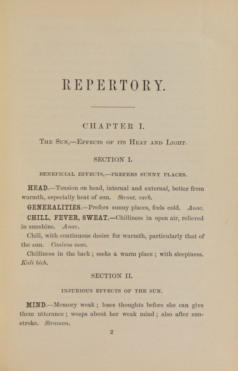 REPERTORY. CHAPTER I. The Sun,—Effects of its Heat and Light. SECTION I. BENEFICIAL EFFECTS,—PREFERS SUNNY PLACES. HEAD.—Tension on head, internal and external, better from warmth, especially heat of sun. Stront. carb. GENERALITIES—Prefers sunny places, feels cold. Anac. CHILL, FEVER, SWEAT.—Chilliness in open air, relieved in sunshine. Anac. Chill, with continuous desire for warmth, particularly that of the sun. Conium mac. Chilliness in the hack; seeks a warm place ; with sleepiness. Kali bich. SECTION II. INJURIOUS EFFECTS OF THE SUN. MIND.—Memory weak ; loses thoughts before she can give them utterance ; weeps about her weak mind ; also after sun- stroke. Stranion. 2