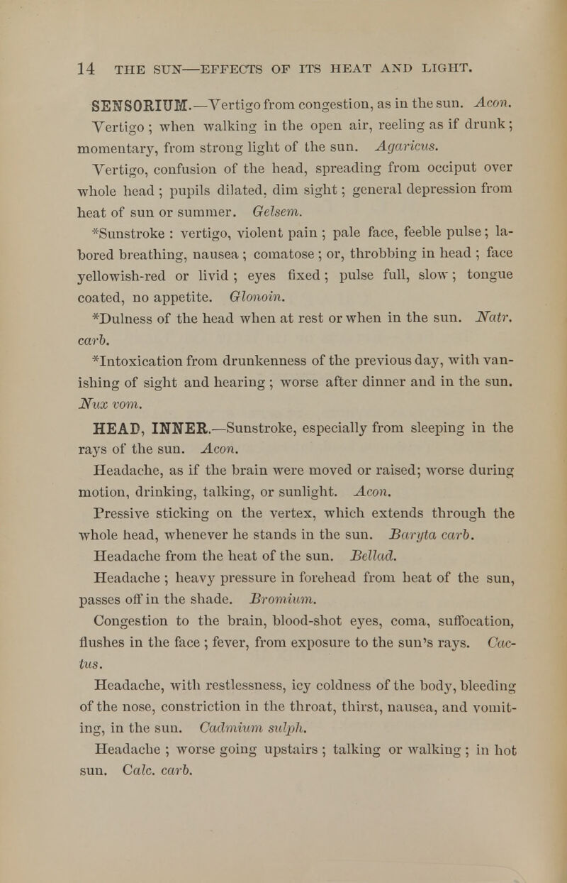 SEN SORIUM.—Vertigo from congestion, as in the sun. Aeon. Yertigo ; when walking in the open air, reeling as if drunk; momentary, from strong light of the sun. Agaricus. Vertigo, confusion of the head, spreading from occiput over whole head ; pupils dilated, dim sight; general depression from heat of sun or summer. Gelsem. *Sunstroke : vertigo, violent pain ; pale face, feeble pulse; la- bored breathing, nausea ; comatose ; or, throbbing in head ; face yellowish-red or livid ; eyes fixed; pulse full, slow; tongue coated, no appetite. Glonoin, *Dulness of the head when at rest or when in the sun. Natr, carb. ^Intoxication from drunkenness of the previous day, with van- ishing of sight and hearing ; worse after dinner and in the sun. Nax vom. HEAD, INNER.—Sunstroke, especially from sleeping in the rays of the sun. Aeon. Headache, as if the brain were moved or raised; worse during motion, drinking, talking, or sunlight. Aeon. Pressive sticking on the vertex, which extends through the whole head, whenever he stands in the sun. Baryta carb. Headache from the heat of the sun. Bellad. Headache ; heavy pressure in forehead from heat of the sun, passes off in the shade. Bromium. Congestion to the brain, blood-shot eyes, coma, suffocation, flushes in the face ; fever, from exposure to the sun's rays. Cac- tus. Headache, with restlessness, icy coldness of the body, bleeding of the nose, constriction in the throat, thirst, nausea, and vomit- ing, in the sun. Cadmium sulph. Headache ; worse going upstairs ; talking or walking ; in hot sun. Calc. carb.