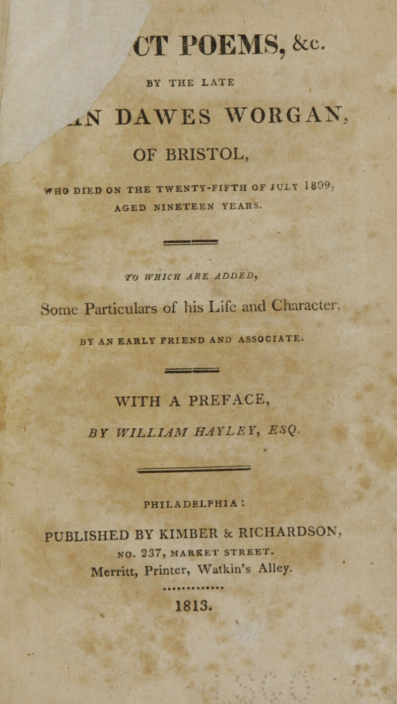 CT POEMS, &c BY THE LATE ^N DAWES WORGAN OF BRISTOL, WHO DIED ON THE TWENTY-FIFTH OF JULY 1809. AGED NINETEEN YEARS. tO WHICH ARE ADDED, Some Particulars of his Life and Character. BY AN EARLY FRIEND AND ASSOCIATE. WITH A PREFACE, B Y WILLIAM HAY LEY, ESQ. PHILADELPHIA : PUBLISHED BY KIMBER & RICHARDSON, NO. 237, MARKET STREET. Merritt, Printer, Watkin's Alley. 1813.