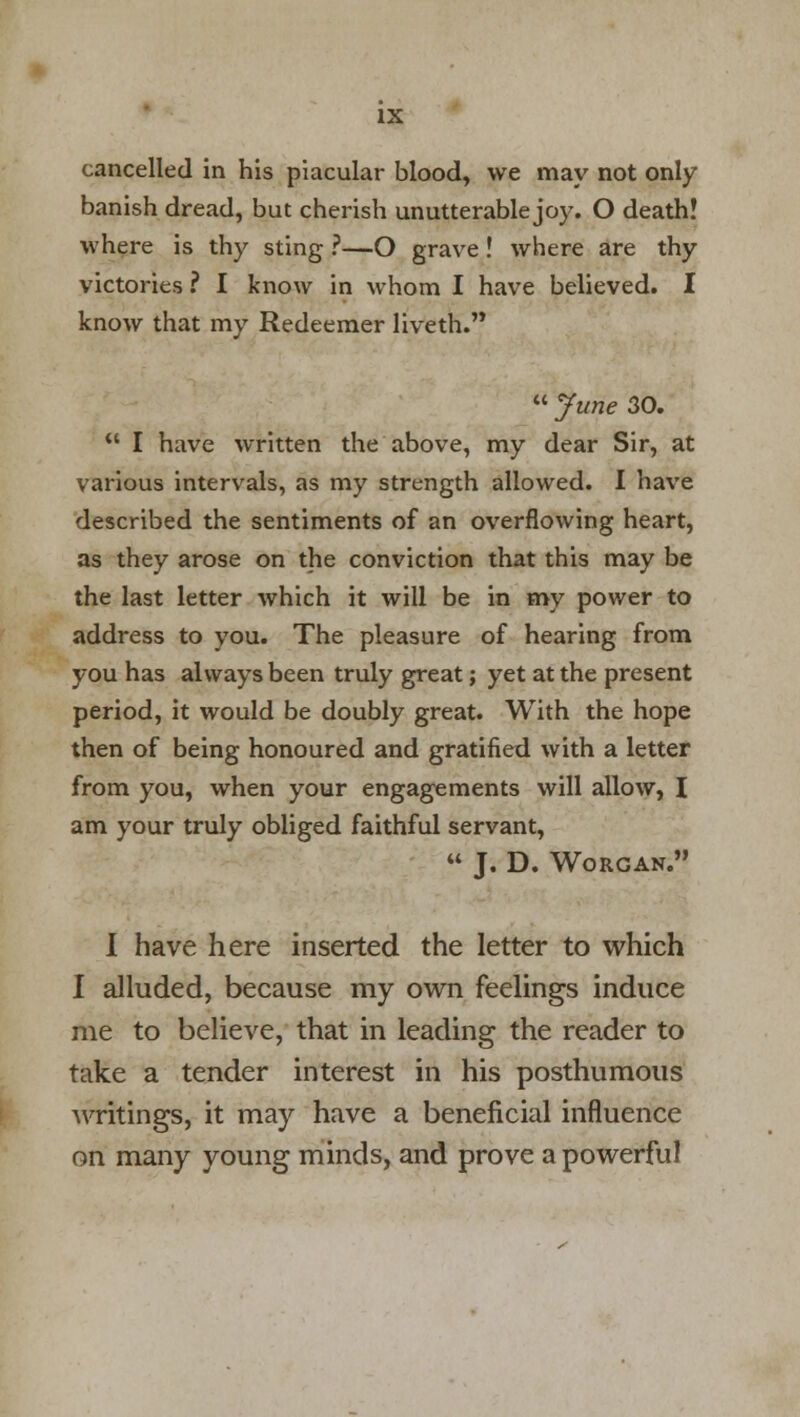 cancelled in his piacular blood, we may not only banish dread, but cherish unutterable joy. O death! where is thy sting ?—O grave! where are thy victories ? I know in whom I have believed. I know that my Redeemer liveth.  June 30.  I have written the above, my dear Sir, at various intervals, as my strength allowed. I have described the sentiments of an overflowing heart, as they arose on the conviction that this may be the last letter which it will be in my power to address to you. The pleasure of hearing from you has always been truly great; yet at the present period, it would be doubly great. With the hope then of being honoured and gratified with a letter from you, when your engagements will allow, I am your truly obliged faithful servant,  J. D. WORGAN. I have here inserted the letter to which I alluded, because my own feelings induce me to believe, that in leading the reader to take a tender interest in his posthumous writings, it may have a beneficial influence on many young minds, and prove a powerful