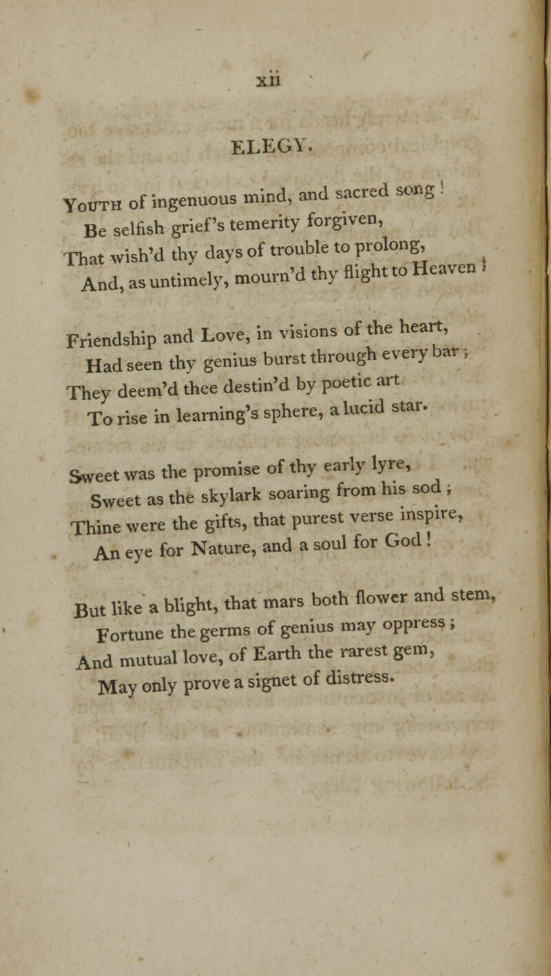 elegy; Youth of ingenuous mind, and sacred song . Be selfish grief's temerity forgiven, That wish'd thy days of trouble to prolong And, as untimely, mourn'd thy flight to Heaven ! Friendship and Love, in visions of the heart, Had seen thv genius burst through every bar; They deem'd thee destin'd by poetic art To rise in learning's sphere, a lucid star. Sweet was the promise of thy early lyre, Sweet as the skylark soaring from his sod ; Thine were the gifts, that purest verse inspire, An eye for Nature, and a soul for God . But like a blight, that mars both flower and stem, Fortune the germs of genius may oppress; And mutual love, of Earth the rarest gem, May only prove a signet of distress.