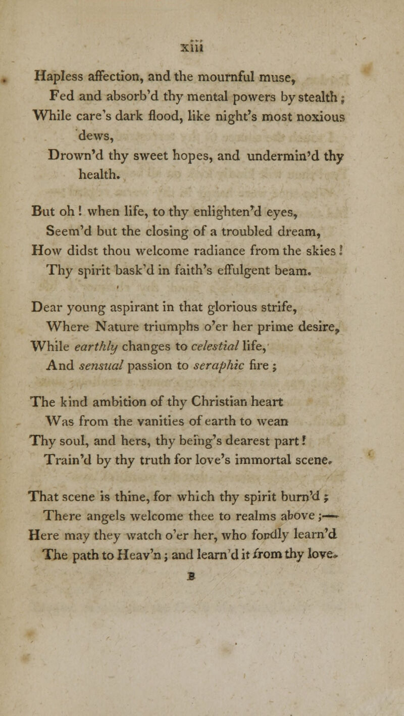 xia Hapless affection, and the mournful muse, Fed and absorb'd thy mental powers by stealth; While care's dark flood, like night's most noxious dews, Drown'd thy sweet hopes, and undermin'd thy health. But oh ! when life, to thy enlightenrd eyes, Seem'd but the closing of a troubled dream, How didst thou welcome radiance from the skies! Thy spirit bask'd in faith's effulgent beam. Dear young aspirant in that glorious strife, Where Nature triumphs o'er her prime desire, While earthly changes to celestial life, And sensual passion to seraphic fire ; The kind ambition of thy Christian heart Was from the vanities of earth to wean Thy soul, and hers, thy being's dearest part I Train'd by thy truth for love's immortal scene. That scene is thine, for which thy spirit burn'd j There angels welcome thee to realms above;—- Here may they watch o'er her, who fopdly learn'd The path to Heav'n; and learn'd it irom thy love* 3