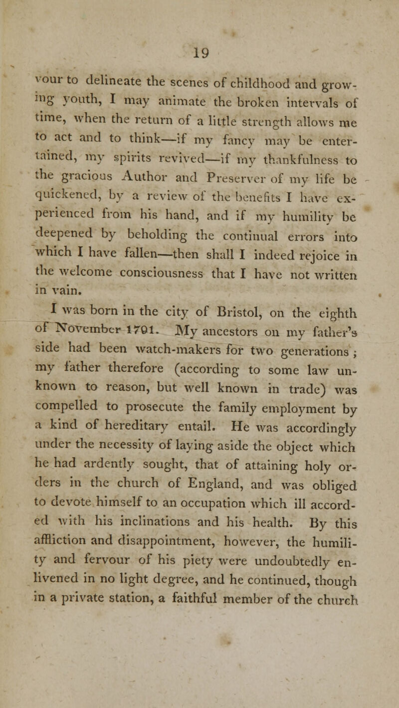 vour to delineate the scenes of childhood and grow- ing youth, I may animate the broken intervals of time, when the return of a little strength allows me to act and to think—if my fancy may be enter- tained, my spirits revived—if my thankfulness to the gracious Author and Preserver of my life be quickened, by a review of the benefits I have ex- perienced from his hand, and if my humility be deepened by beholding the continual errors into which I have fallen—then shall I indeed rejoice in the welcome consciousness that I have not written in vain. I was born in the city of Bristol, on the eighth of November 1701. My ancestors on my father's side had been watch-makers for two generations ; my father therefore (according to some law un- known to reason, but well known in trade) was compelled to prosecute the family employment by a kind of hereditary entail. He was accordingly under the necessity of laying aside the object which he had ardently sought, that of attaining holy or- ders in the church of England, and was obliged to devote himself to an occupation which ill accord- ed with his inclinations and his health. By this affliction and disappointment, however, the humili- ty and fervour of his piety were undoubtedly en- livened in no light degree, and he continued, though in a private station, a faithful member of the church