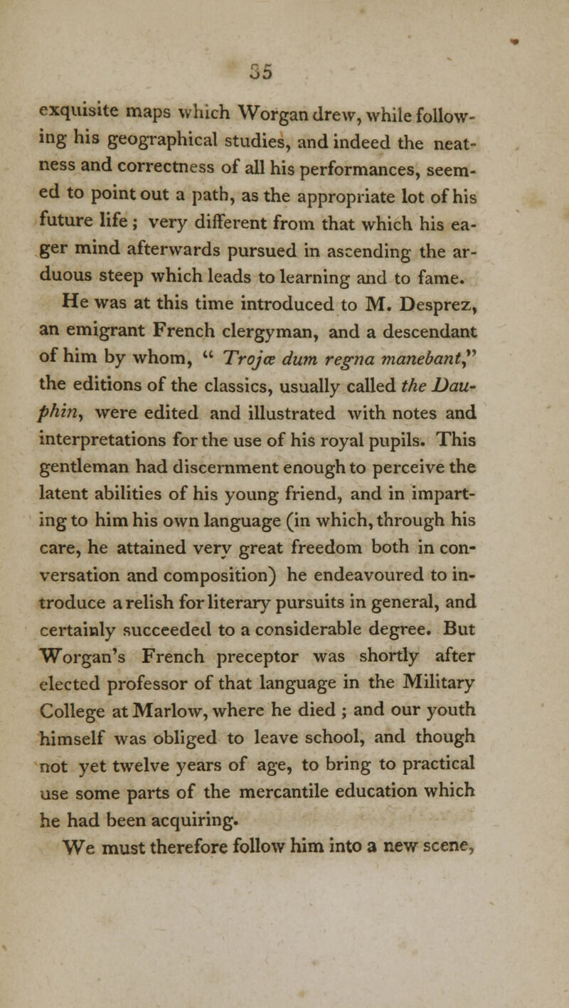 exquisite maps which Worgan drew, while follow- ing his geographical studies, and indeed the neat- ness and correctness of all his performances, seem- ed to point out a path, as the appropriate lot of his future life; very different from that which his ea- ger mind afterwards pursued in ascending the ar- duous steep which leads to learning and to fame. He was at this time introduced to M. Desprez, an emigrant French clergyman, and a descendant of him by whom,  Trojce dum regno, manebant the editions of the classics, usually called the Dau- phin, were edited and illustrated with notes and interpretations for the use of his royal pupils. This gentleman had discernment enough to perceive the latent abilities of his young friend, and in impart- ing to him his own language (in which, through his care, he attained very great freedom both in con- versation and composition) he endeavoured to in- troduce a relish for literary pursuits in general, and certainly succeeded to a considerable degree. But Worgan's French preceptor was shortly after elected professor of that language in the Military College at Marlow, where he died ; and our youth himself was obliged to leave school, and though not yet twelve years of age, to bring to practical use some parts of the mercantile education which he had been acquiring. We must therefore follow him into a new scene,