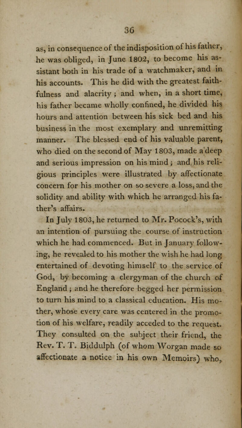 as, in consequence of the indisposition oi his tather, he was obliged, in June 1802, to become his as- sistant both in his trade of a watchmaker, and in his accounts. This he did with the greatest faith- fulness and alacrity ; and when, in a short time, his father became wholly confined, he divided his hours and attention between his sick bed and his business in the most exemplary and unremitting manner. The blessed end of his valuable parent, who died on the second of May 1803, made a deep and serious impression on his mind; and.his reli- gious principles were illustrated by affectionate concern for his mother on so severe a loss, and the solidity and ability with which he arranged his fa- ther's affairs. In July 1803, he returned to Mr. Pocock's, with an intention of pursuing the course of instruction which he had commenced. But in January follow- ing, he revealed to his mother the wish he had long entertained of devoting himself to the service of God, by becoming a clergyman of the church of England j and he therefore begged her permission to turn his mind to a classical education. His mo- ther, whose every care was centered in the promo- tion of his welfare, readily acceded to the request. They consulted on the subject their friend, the Rev. T. T. Biddulph (of whom Worgan made so affectionate a notice in his own Memoirs) who,