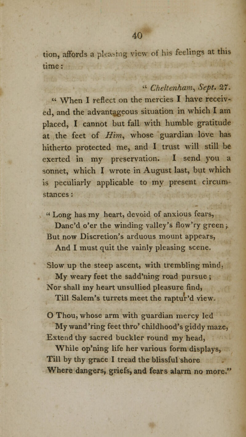 tion, affords a pleasing view of his feelings at this time: a Cheltenham, Sept. 27.  When I reflect on the mercies I have receiv- ed, and the advantageous situation in which I am placed, I cannot but fall with humble gratitude at the feet of Him, whose guardian love has hitherto protected me, and I trust will still be exerted in my preservation. I send you a sonnet, which I wrote in August last, but which is peculiarly applicable to my present circum- stances :  Long has my heart, devoid of anxious fears, Danc'd o'er the winding valley's flow'ry green, But now Discretion's arduous mount appears, And I must quit the vainly pleasing scene. Slow up the steep ascent, with trembling mind, My weary feet the sadd'ning road pursue ; Nor shall my heart unsullied pleasure find, Till Salem's turrets meet the raptur'd view. O Thou, whose arm with guardian mercy led My wand'ring feet thro' childhood's giddy maze, Extend thy sacred buckler round my head, While op'ning life her various form displays, Till by thy grace I tread the blissful shore Where dangers, griefs, and fears alarm no more.