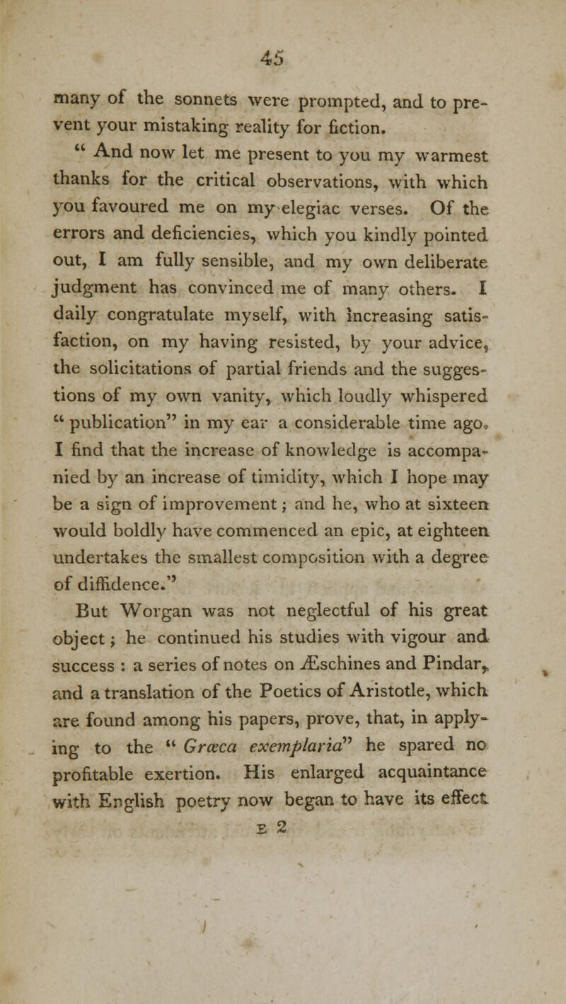 many of the sonnets were prompted, and to pre- vent your mistaking reality for fiction.  And now let me present to you my warmest thanks for the critical observations, with which you favoured me on my-elegiac verses. Of the errors and deficiencies, which you kindly pointed out, I am fully sensible, and my own deliberate judgment has convinced me of many others. I daily congratulate myself, with increasing satis- faction, on my having resisted, by your advice, the solicitations of partial friends and the sugges- tions of my own vanity, which loudly whispered u publication in my ear a considerable time ago. I find that the increase of knowledge is accompa- nied by an increase of timidity, which I hope may be a sign of improvement; and he, who at sixteen would boldly have commenced an epic, at eighteen undertakes the smallest composition with a degree of diffidence. But Worgan was not neglectful of his great object j he continued his studies with vigour and success : a series of notes on iEschines and Pindar,, and a translation of the Poetics of Aristotle, which are found among his papers, prove, that, in apply- ing to the  Grceca exemplaria he spared no profitable exertion. His enlarged acquaintance with English poetry now began to have its effect