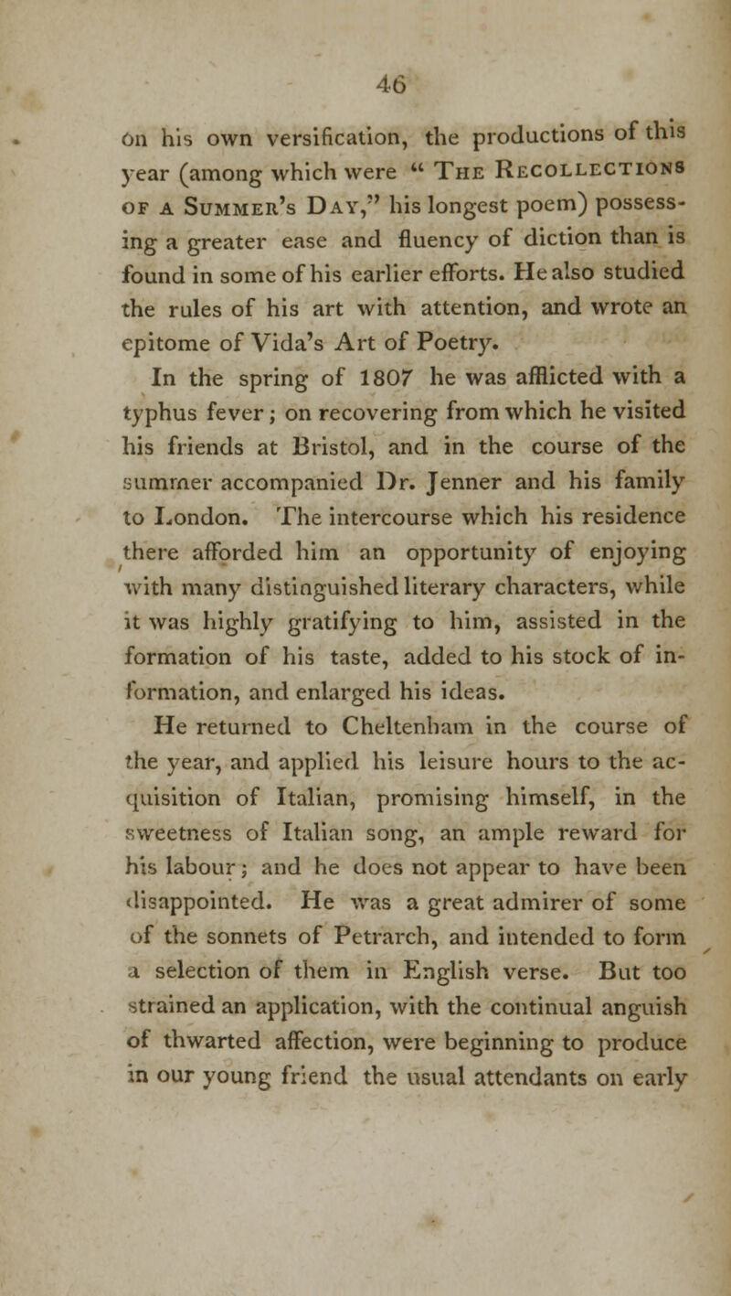 On his own versification, the productions of this year (among which were  The Recollections of a Summer's Day, his longest poem) possess- ing a greater ease and fluency of diction than is found in some of his earlier efforts. He also studied the rules of his art with attention, and wrote an epitome of Vida's Art of Poetry. In the spring of 1807 he was afflicted with a typhus fever; on recovering from which he visited his friends at Bristol, and in the course of the summer accompanied Dr. Jenner and his family to London. The intercourse which his residence there afforded him an opportunity of enjoying with many distinguished literary characters, while it was highly gratifying to him, assisted in the formation of his taste, added to his stock of in- formation, and enlarged his ideas. He returned to Cheltenham in the course of the year, and applied his leisure hours to the ac- quisition of Italian, promising himself, in the sweetness of Italian song, an ample reward for his labour; and he does not appear to have been disappointed. He was a great admirer of some of the sonnets of Petrarch, and intended to form a selection of them in English verse. But too strained an application, with the continual anguish of thwarted affection, were beginning to produce in our young friend the usual attendants on early