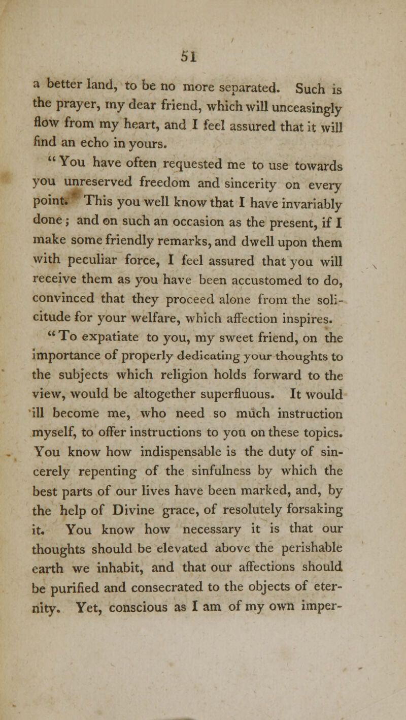 a better land, to be no more separated. Such is the prayer, my dear friend, which will unceasingly flow from my heart, and I feel assured that it will find an echo in yours.  You have often requested me to use towards you unreserved freedom and sincerity on every point* This you well know that I have invariably done; and on such an occasion as the present, if I make some friendly remarks, and dwell upon them with peculiar force, I feel assured that you will receive them as you have been accustomed to do, convinced that they proceed alone from the soli- citude for your welfare, which affection inspires.  To expatiate to you, my sweet friend, on the importance of properly dedicating your thoughts to the subjects which religion holds forward to the view, would be altogether superfluous. It would ill become me, who need so much instruction myself, to offer instructions to you on these topics. You know how indispensable is the duty of sin- cerely repenting of the sinfulness by which the best parts of our lives have been marked, and, by the help of Divine grace, of resolutely forsaking it. You know how necessary it is that our thoughts should be elevated above the perishable earth we inhabit, and that our affections should be purified and consecrated to the objects of eter- nity. Yet, conscious as I am of my own imper-