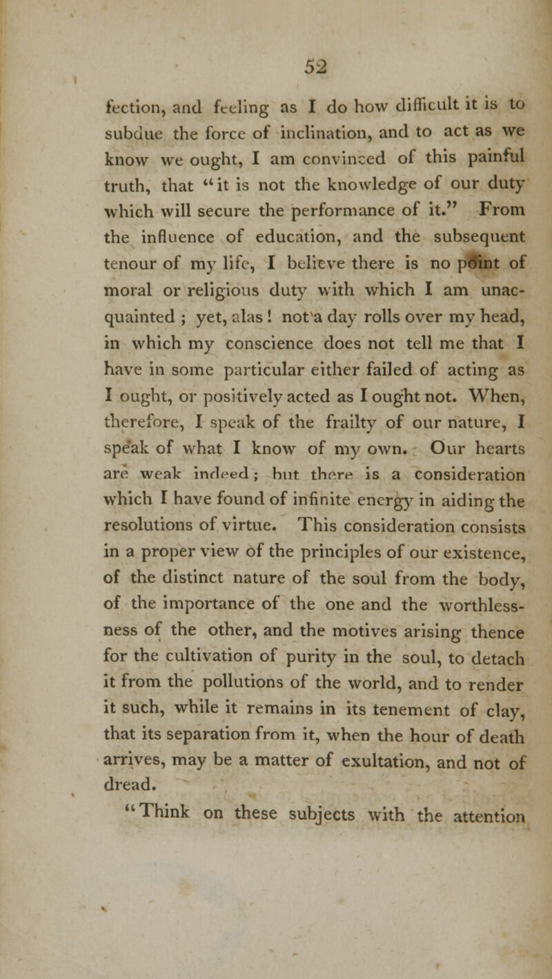 fection, and feeling as I do how difficult it is to subdue the force of inclination, and to act as we know we ought, I am convinced of this painful truth, that  it is not the knowledge of our duty which will secure the performance of it. From the influence of education, and the subsequent tenour of my life, I believe there is no pdint of moral or religious duty with which I am unac- quainted ; yet, alas! not'a day rolls over my head, in which my conscience does not tell me that I have in some particular either failed of acting as I ought, or positively acted as I ought not. When, therefore, I speak of the frailty of our nature, I speak of what I know of my own. Our hearts are weak indeed; hut there is a consideration which I have found of infinite energy in aiding the resolutions of virtue. This consideration consists in a proper view of the principles of our existence, of the distinct nature of the soul from the body, of the importance of the one and the worthless- ness of the other, and the motives arising thence for the cultivation of purity in the soul, to detach it from the pollutions of the world, and to render it such, while it remains in its tenement of clay, that its separation from it, when the hour of death arrives, may be a matter of exultation, and not of dread. Think on these subjects with the attention