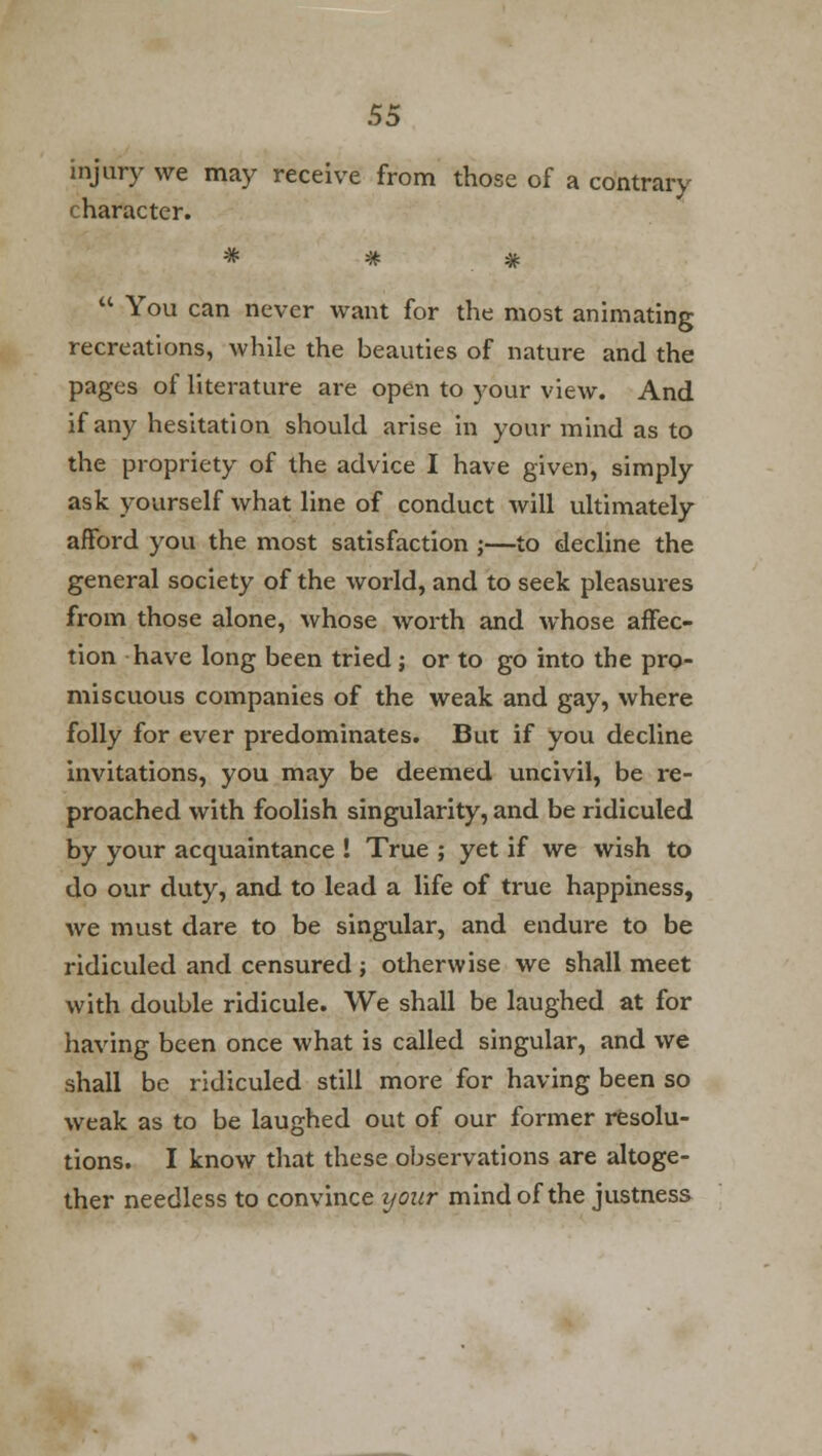 injury we may receive from those of a contrary character.  You can never want for the most animating recreations, while the beauties of nature and the pages of literature are open to your view. And if any hesitation should arise in your mind as to the propriety of the advice I have given, simply ask yourself what line of conduct will ultimately afford you the most satisfaction ;—to decline the general society of the world, and to seek pleasures from those alone, whose worth and whose affec- tion have long been tried ; or to go into the pro- miscuous companies of the weak and gay, where folly for ever predominates. But if you decline invitations, you may be deemed uncivil, be re- proached with foolish singularity, and be ridiculed by your acquaintance ! True ; yet if we wish to do our duty, and to lead a life of true happiness, we must dare to be singular, and endure to be ridiculed and censured; otherwise we shall meet with double ridicule. We shall be laughed at for having been once what is called singular, and we shall be ridiculed still more for having been so weak as to be laughed out of our former resolu- tions. I know that these observations are altoge- ther needless to convince your mind of the justness