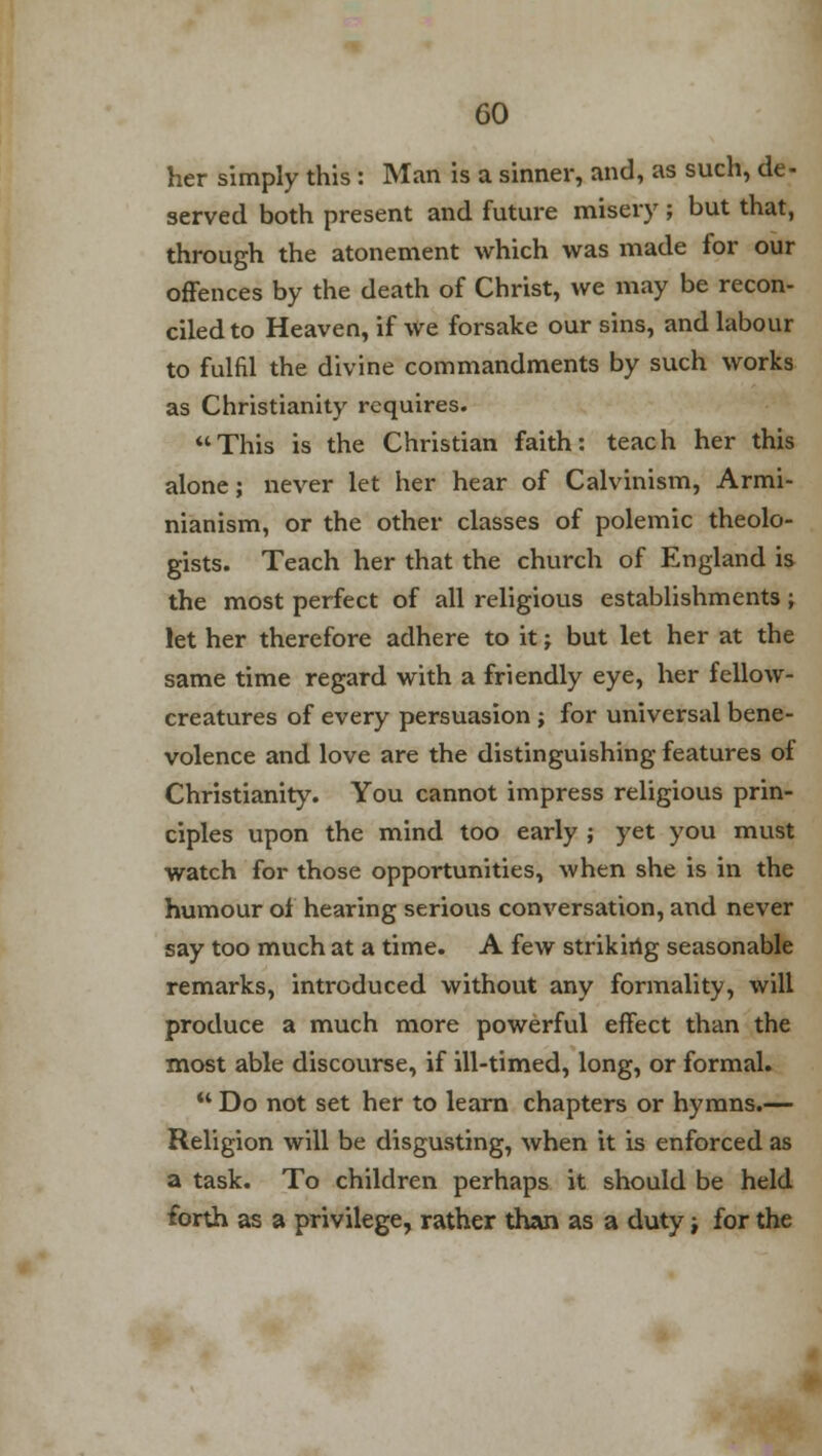 her simply this : Man is a sinner, and, as such, de- served both present and future misery ; but that, through the atonement which was made for our offences by the death of Christ, we may be recon- ciled to Heaven, if We forsake our sins, and labour to fulfil the divine commandments by such works as Christianity requires. This is the Christian faith: teach her this alone; never let her hear of Calvinism, Armi- nianism, or the other classes of polemic theolo- gists. Teach her that the church of England is the most perfect of all religious establishments; let her therefore adhere to it j but let her at the same time regard with a friendly eye, her fellow- creatures of every persuasion ; for universal bene- volence and love are the distinguishing features of Christianity. You cannot impress religious prin- ciples upon the mind too early ; yet you must watch for those opportunities, when she is in the humour of hearing serious conversation, and never say too much at a time. A few striking seasonable remarks, introduced without any formality, will produce a much more powerful effect than the most able discourse, if ill-timed, long, or formal.  Do not set her to learn chapters or hymns.— Religion will be disgusting, when it is enforced as a task. To children perhaps it should be held forth as a privilege, rather than as a duty; for the