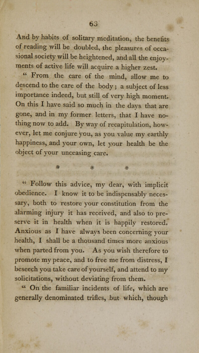 And by habits of solitary meditation, the benefits of reading will be doubled, the pleasures of occa- sional society will be heightened, and all the enjoy- ments of active life will acquire a higher zest.  From the care of the mind, allow me to descend to the care of the body; a subject of less importance indeed, but still of very high moment. On this I have said so much in the days that are gone, and in my former letters, that I have no- thing now to add. By way of recapitulation, how- ever, let me conjure you, as you value my earthly happiness, and your own, let your health be the object of your unceasing care.  Follow this advice, my dear, with implicit obedience. I know it to be indispensably neces- sary, both to restore your constitution from the alarming injury it has received, and also to pre- serve it in health when it is happily restored. Anxious as I have always been concerning your health, I shall be a thousand times more anxious when parted from you. As you wish therefore to promote my peace, and to free me from distress, I beseech you take care of yourself, and attend to my solicitations, without deviating from them.  On the familiar incidents of life, which are generally denominated trifles, but which, though