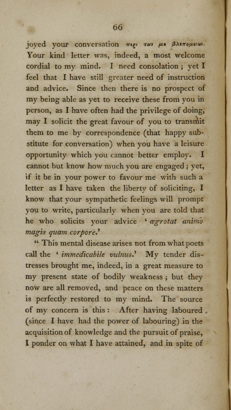 joyed your conversation *••£< ru» ft* pxtirtfxtvw. Your kind letter was, indeed, a most welcome cordial to my mind. I need consolation ; yet I feel that I have still greater need of instruction and advice. Since then there is no prospect of my being able as yet to receive these from you in person, as I have often had the privilege of doing, may I solicit the great favour of you to transmit them to me by correspondence (that happy sub- stitute for conversation) when you have a leisure opportunity which you cannot better employ. I cannot but know how much you are engaged ; yet, if it be in your power to favour me with such a letter as I have taken the liberty of soliciting, I know that your sympathetic feelings will prompt you to write, particularly when you are told that he who solicits your advice ' azgrotat ammo magis quam corpore?  This mental disease arises not from what poets call the ' immedkabile vulnusS My tender dis- tresses brought me, indeed, in a great measure to my present state of bodily weakness j but they now are all removed, and peace on these matters is perfectly restored to my mind. The source of my concern is this : After having laboured . (since I have had the power of labouring) in the acquisition of knowledge and the pursuit of praise, I ponder on what I have attained, and in spite of