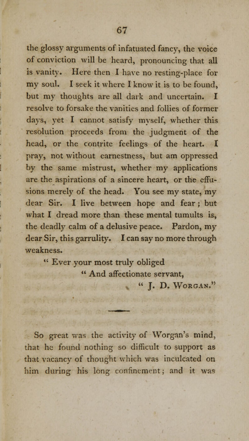 the glossy arguments of infatuated fancy, the voice of conviction will be heard, pronouncing that all is vanity. Here then I have no resting-place for my soul. I seek it where I know it is to be found, but my thoughts are all dark and uncertain. I resolve to forsake the vanities and follies of former days, yet I cannot satisfy myself, whether this resolution proceeds from the judgment of the head, or the contrite feelings of the heart. I pray, not without earnestness, but am oppressed by the same mistrust, whether my applications are the aspirations of a sincere heart, or the effu- sions merely of the head. You see my state, my dear Sir. I live between hope and fear; but what I dread more than these mental tumults is, the deadly calm of a delusive peace. Pardon, my dear Sir, this garrulity. I can say no more through weakness.  Ever your most truly obliged  And affectionate servant, v  J. D. WO ROAN. So great was the activity of Worgan's mind, that he found nothing so difficult to support as that vacancy of thought which was inculcated on him during his long confinement; and it was