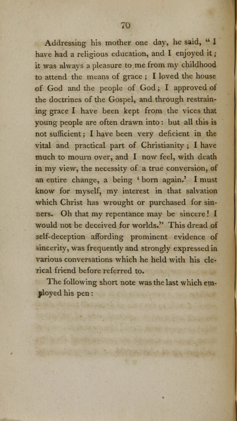 Addressing his mother one day, he said,  I have had a religious education, and I enjoyed it ; it was always a pleasure to me from my childhood to attend the means of grace ; I loved the house of God and the people of God; I approved of the doctrines of the Gospel, and through restrain- ing grace I have been kept from the vices that young people are often drawn into: but all this is not sufficient; I have been very deficient in the vital and practical part of Christianity ; I have much to mourn over, and I now feel, with death in my view, the necessity of a true conversion, of an entire change, a being ' born again.' I must know for myself, my interest in that salvation which Christ has wrought or purchased for sin- ners. Oh that my repentance may be sincere! I would not be deceived for worlds. This dread of self-deception affording prominent evidence of sincerity, was frequently and strongly expressed in various conversations which he held with his cle- rical friend before referred to. The following short note was the last which em- ployed his pen: