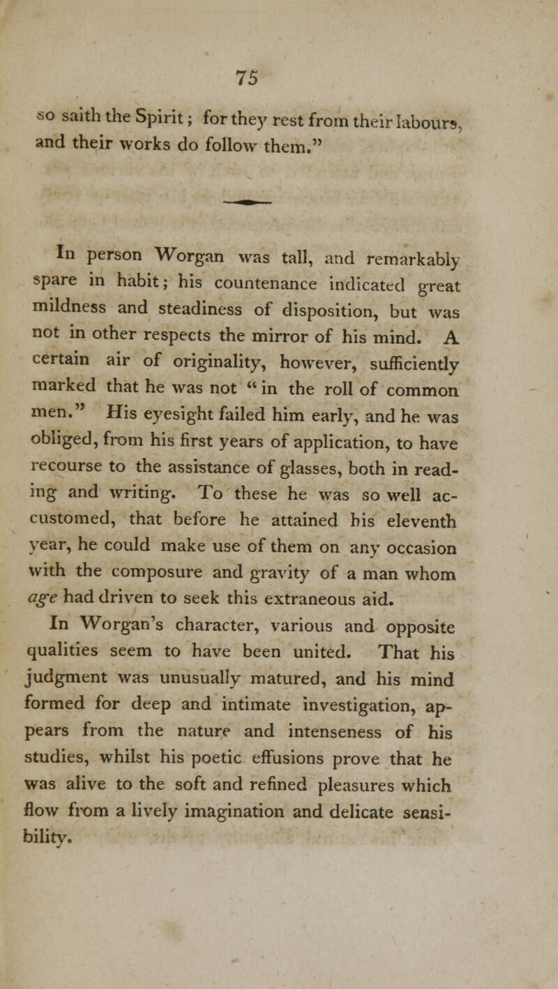 so saith the Spirit; for they rest from their labours, and their works do follow them. In person Worgan was tall, and remarkably spare in habit; his countenance indicated great mildness and steadiness of disposition, but was not in other respects the mirror of his mind. A certain air of originality, however, sufficiently marked that he was not  in the roll of common men. His eyesight failed him early, and he was obliged, from his first years of application, to have recourse to the assistance of glasses, both in read- ing and writing. To these he was so well ac- customed, that before he attained his eleventh year, he could make use of them on any occasion with the composure and gravity of a man whom age had driven to seek this extraneous aid. In Worgan's character, various and opposite qualities seem to have been united. That his judgment was unusually matured, and his mind formed for deep and intimate investigation, ap- pears from the nature and intenseness of his studies, whilst his poetic effusions prove that he was alive to the soft and refined pleasures which flow from a lively imagination and delicate sensi- bility.