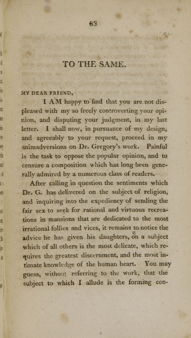 TO THE SAME. MY DEAR FRIEND, I AM happy to find that you are not dis- pleased with my so freely controverting your opi- nion, and disputing your judgment, in my last letter. I shall now, in pursuance of my design, and agreeably to your request, proceed in my animadversions on Dr. Gregory's work. Painful is the task to oppose the popular opinion, and to censure a composition which has long been gene- rally admired by a numerous class of readers. After calling in question the sentiments which Dr. G. has delivered on the subject of religion, and inquiring into the expediency of sending the fair sex to seek for rational and virtuous recrea- tions in mansions that are dedicated to the most irrational follies and vices, it remains to notice the advice he has given his daughters, on a subject which of all others is the most delicate, which re- quires the greatest discernment, and the most in- timate knowledge of the human heart. You may guess, without referring to the work, that the subject to which I allude is the forming con-